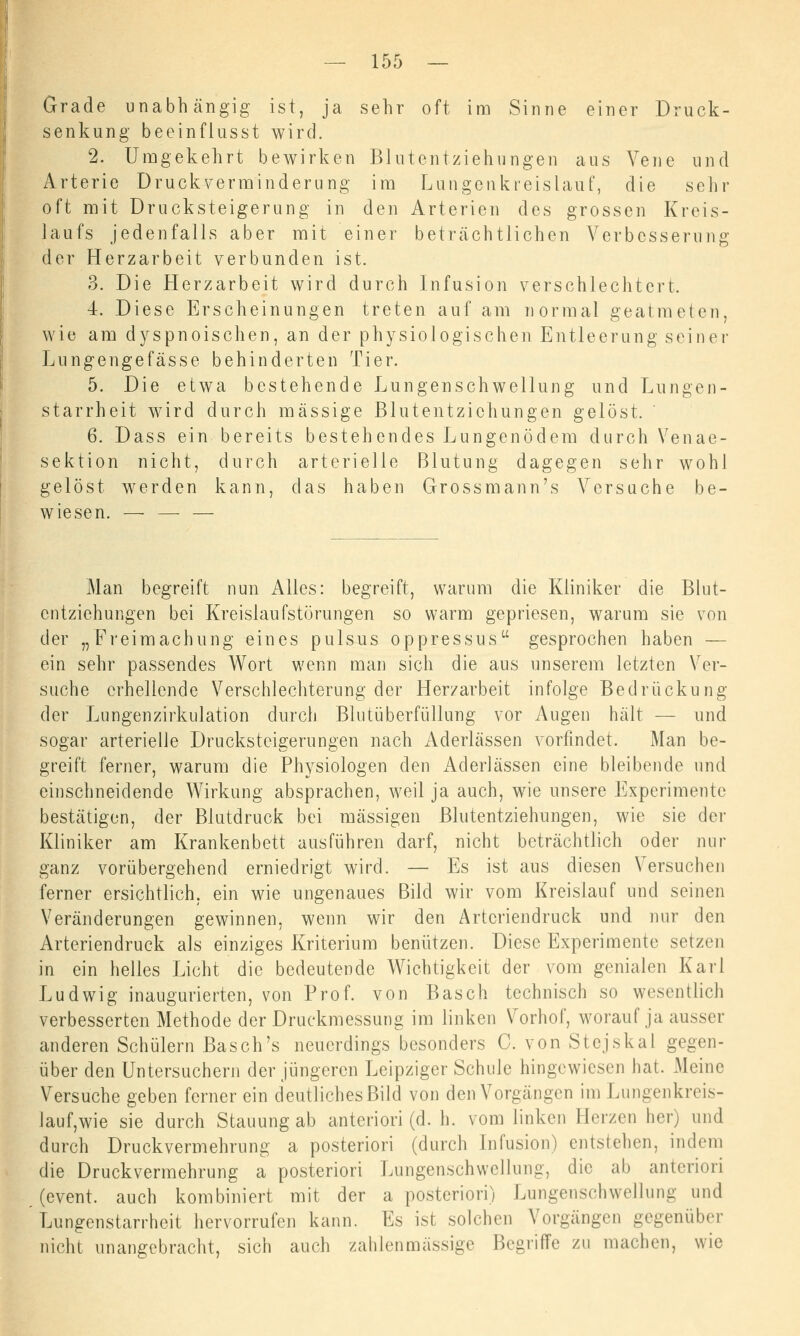Grade unabhängig ist, ja sehr oft im Sinne einer Druck- senkung beeinflusst wird. 2. Umgekehrt bewirken Blutentziehungen aus Vene und Arterie Druckverminderung im Lungenkreislauf, die sehr oft mit Drucksteigerung in den Arterien des grossen Kreis- laufs jedenfalls aber mit einer beträchtlichen Verbesserung der Herzarbeit verbunden ist. 3. Die Herzarbeit wird durch Infusion verschlechtert, 4. Diese Erscheinungen treten auf am normal geatmeten, wie am dyspnoischen, an der physiologischen Entleerung seiner Lungengefässe behinderten Tier. 5. Die etwa bestehende Lungenschwellung und Lungen- starrheit wird durch massige Blutentzichungen gelöst. 6. Dass ein bereits bestehendes Lungenödem durch Venae- sektion nicht, durch arterielle Blutung dagegen sehr wohl gelöst werden kann, das haben Grossmann's Versuche be- wiesen. — — — Man begreift nun Alles: begreift, warum die Kliniker die Blut- entziehungen bei Kreislaufstörungen so warm gepriesen, warum sie von der „Freimachung eines pulsus oppressus gesprochen haben — ein sehr passendes Wort wenn man sich die aus unserem letzten Ver- suche erhellende Verschlechterung der Herzarbeit infolge Bedrückung der Lungenzirkulation durch Blutüberfüllung vor Augen hält — und sogar arterielle Drucksteigerungen nach Aderlässen vorfindet. Man be- greift ferner, warum die Physiologen den Aderlässen eine bleibende und einschneidende Wirkung absprachen, weil ja auch, wie unsere Experimente bestätigen, der Blutdruck bei massigen Blutentziehungen, wie sie der Kliniker am Krankenbett ausführen darf, nicht beträchtlich oder nur ganz vorübergehend erniedrigt wird. — Es ist aus diesen Versuchen ferner ersichtlich, ein wie ungenaues Bild wir vom Kreislauf und seinen Veränderungen gewinnen, wenn wir den Artcriendruck und nur den Arteriendruck als einziges Kriterium benützen. Diese Experimente setzen in ein helles Licht die bedeutende Wichtigkeit der vom genialen Karl Ludwig inaugurierten, von Prof. von Basch technisch so wesentlich verbesserten Methode der Druckmessung im linken Vorhof, worauf ja ausser anderen Schülern Basch's neuerdings besonders C. von Stejskal gegen- über den Untersuchern der jüngeren Leipziger Schule hingewiesen hat. Meine Versuche geben ferner ein deutliches Bild von den Vorgängen im Lungenkreis- lauf, wie sie durch Stauung ab anteriori (d. h. vom linken Herzen her) und durch Druckvermehrung a posteriori (durch Infusion) entstehen, indem die Druckvermehrung a posteriori Lungenschwellung, die ab anteriori (event. auch kombiniert mit der a posteriori) Lungenschwellung und Lungenstarrheit hervorrufen kann. Es ist solchen Vorgängen gegenüber nicht unangebracht, sich auch zahlen massige Begriffe zu machen, wie