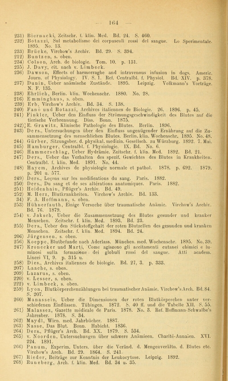 231) Biernacki, Zeitschr. f. kliii. Med. Bd. 24. S. 460. 232) Botazzi, Sul metabolismo dei corpuscoli rossi del sangue. Lo Sperimentale. 1895. No. 13. 233) Brücke, Virchow's Archiv. Bd. 29. S. 394. 212) Buntzen, s. oben. 234) Colson, Arch. de biologie. Tom. 10. p. 131. 235) J. Davy, cit. nach v. Limb eck. 236) Dawson, Effects of haemorraghe and intravenous infusion in dogs. Americ. Journ. of Physiology. IV. S. 1. Ref. Centralbl. f. Physiol. Bd. XIV. p. 378. 237) Dun in, Ueber anämische Zustände. 1895. Leipzig. Volkmann's Vorträge. N. F. 135. 238) Ehrlich, Berlin, klin. Wochenschr. 1880. No. 28. 216) Emminghaus, s. oben. 239) Erb, Virchow's Archiv. Bd. 34. S. 138. 240) Fan 6 und Botazzi, Archives italiennes de Biologie. 26. 1896. p. 45. 241) Finkler, Ueber den Einfluss der Strömungsgeschwindigkeit des Blutes auf die tierische Verbrennung. Diss. Bonn. 1875. 242)] E. Grawitz, Klinische Pathologie des Blutes. Berlin. 1896. 243) Ders., Untersuchungen über den Einfluss ungenügender Ernährung auf die Zu- sammensetzung des menschlichen Blutes. Berlin, klin. Wochenschr. 1895. No. 48. 244) Gürber, Sitzungsber. d. physikal. medizin. Gesellsch. zu Würzburg. 1892. 7. Mni. 245) Hamburger, Centralbl. f. Physiologie. IX. Bd. No. 6. 246) Hammerschlag, Ueber Hydrämie. Zeitschr. f. klin. Med. 1892. Bd. 21. 247) Ders., Ueber das Verhalten des spezif. Gewichtes des Blutes in Krankheiten. Centralbl. f. klin. Med. 1891. No. 44. 248) Hayem, Archives de physiologie normale et pathol. 1878. p. 692. 1879. p. 201 u. 577. 249) Ders., Lecons sur les modirications du sang. Paris. 1882. 250) Ders., Du sang et de ses alterations anatomiques. Paris. 1882. 251) Heidenhain, Pflüger's Archiv. Bd. 49. 252) M. Herz, Blutkrankheiten. Virchow's Archiv. Bd. 133. 34) F. A. Hoff mann, s. oben. 253) Hühnerfauth, Einige Versuche über traumatische Anämie. Virchow's Archiv. Bd. 76. 1879. 254) v. Jaksch. Ueber die Zusammensetzung des Blutes gesunder und kranker Menschen. ' Zeitschr. f. klin. Med. 1893. Bd. 23. 255) Ders., Ueber den Stickstoffgehalt der roten Blutzellen des gesunden und kranken Menschen. Zeitschr. f. klin. Med. 1894. Bd. 24. 206) Jürgensen, s. oben. 256) Koeppe, Blutbefunde nach Aderlass. München, med. Wochenschr. 1895. No. 39. 247) Kronecker und Marti, Come agiscono gli accitamenti cutanei chimici e lu- minosi sulla formazfene - dei globuli rossi del sangue. Atti academ. Lincei VI, 9. p. 315 u. 258) Dies., Archives italiennes de biologie. Bd. 27, 3. p. 333. 207) Laache, s. oben. 209) Lazarus, s. oben. 220) v. Lesser, s. oben. 222) v. Limbeck, s. oben. 259) Lyon, Blutkörperchenzählungen bei traumatischer Anämie. Virchow's Arch. Bd.84. S. 207. 260) Manassei'n, Ueber die Dimensionen der roten Blutkörperchen unter ver- schiedenen Einflüssen. Tübingen. 1872. S. 40 ff. und die Tabelle XII. S. 55. 261) Malassez, Gazette medicale de Paris. 1878. No. 3. Ref. Hoffmann-Schwalbe's Jahresber. 1878. S. 34. 262) May dl, Wien. med. Jahrbücher. 1887. 263) Nasse, Das Blut. Bonn. Habicht. 1836. 264) Ders., Pflüger's Arch. Bd. XX. 1879. S. 534. 265) v. Noorden, Untersuchungen über schwere Anämieen. Charite-Annalen. XVI. 224. 1891. 266) Panum, Experim. Unters, über die Veränd. d. Mengenverältn. d. Blutes etc. Virchow's Arch. Bd. 29. 1864. S. 241. 267) Rieder, Beiträge zur Kenntnis der Leukocytose. Leipzig. 1892. 268) Runeberg, Arch. f. klin. Med. Bd. 34 u.*35.