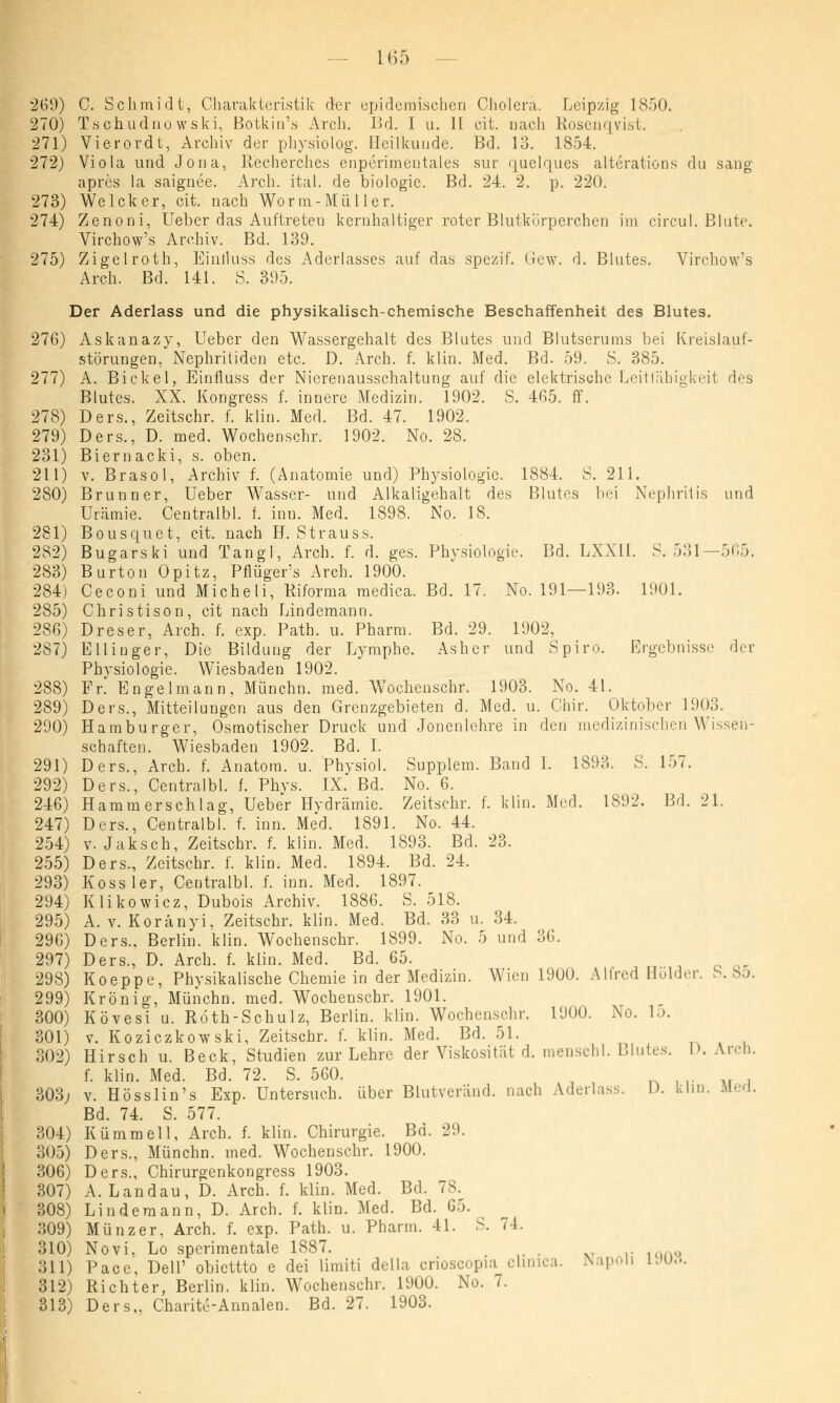 269) C. Schmidt, Charakteristik der epidemischen Cholera. Leipzig 1850. 270) Tschudno wski, Botkin's Arch. Bd. I u. 11 cit. nach Rosenqvist. 271) Vierordt, Archiv der physiolog. Heilkunde. Bd. 13. 1854. 272) Viola und Jona, Recherches enperimentales sur quelques alterations du sang apres la saignee. Arch. ital. de biologie. Bd. 24. 2. p. 220. 273) Welcker, cit. nach Wo rm-Müll er. 274) Zenoni, Ueber das Auftreten kernhaltiger roter Blutkörperchen im circul. Blute. Virchow's Archiv. Bd. 139. 275) Zigelroth, Einlluss des Aderlasses auf das spezif. Gew. d. Blutes. Virchow's Arch. Bd. 141. S. 395. Der Aderlass und die physikalisch-chemische Beschaffenheit des Blutes. 276) Askanazy, Ueber den Wassergehalt des Blutes und Blutserums bei Kreislauf- störungen, Nephritiden etc. D. Arch. f. klin. Med. Bd. 59. S. 385. 277) A. Bickel, Einfluss der Nierenausschaltung auf die elektrische Leitfähigkeit des Blutes. XX. Kongress f. innere Medizin. 1902. S. 465. ff. 278) Ders., Zeitschr. f. klin. Med. Bd. 47. 1902. 279) Ders., D. med. Wochenschr. 1902. No. 28. 231) Biernacki, s. oben. 211) v. Brasol, Archiv f. (Anatomie und) Physiologie. 1884. S. 211. 280) Brunn er, Ueber Wasser- und Alkaligehalt des Blutes bei Nephritis und Urämie. Centralbl. f. inn. Med. 1898. No. 18. 281) Bousquet, cit. nach H. Strauss. 282) Bugarski und Tangl, Arch. f. d. ges. Physiologie. Bd. LXXH. S. 531—565. 283) Burton Opitz, Pflüger's Arch. 1900. 284) Ceconi und Micheli, Riforma medica. Bd. 17. No. 191—193. 1901. 285) Christison, cit nach Lindemann. 286) Dreser, Arch. f. exp. Path. u. Pharm. Bd. 29. 1902, 287) Ellinger, Die Bildung der Lymphe. Asher und Spiro. Ergebnisse der Physiologie. Wiesbaden 1902. 288) Fr. Engel mann, Münchn. med. W'ochenschr. 1903. No. 41. 289) Ders., Mitteilungen aus den Grenzgebieten d. Med. u. Chir. Oktober 1903. 290) Hamburger, Osmotischer Druck und Jonenlehre in den medizinischen Wissen- schaften. Wiesbaden 1902. Bd. I. 291) Ders., Arch. f. Anatom, u. Phvsiol. Supplem. Band I. 1893. S. 157. 292) Ders., Centralbl. f. Phys. IX. Bd. No. 6. 246) Hammerschlag, Ueber Hvdrämie. Zeitschr. f. klin. Med. 1892. Bd. 21. 247) Ders., Centralbl. f. inn. Med. 1891. No. 44. 254) v. Jaksch, Zeitschr. f. klin. Med. 1893. Bd. 23. 255) Ders., Zeitschr. f. klin. Med. 1894. Bd. 24. 293) Kossler, Centralbl. f. inn. Med. 1897. 294) Klikowicz, Dubois Archiv. 1886. S. 518. 295) A. v. Koranyi, Zeitschr. klin. Med. Bd. 33 u. 34. 296) Ders., Berlin, klin. Wochenschr. 1899. No. 5 und 36. 297) Ders., D. Arch. f. klin. Med. Bd. 65. 298) Koeppe, Physikalische Chemie in der Medizin. Wien 1900. Alfred Holder, b. 85. 299) Krönig, Münchn. med. Wochenschr. 1901. 300) Kövesi u. Roth-Schulz, Berlin, klin. Wochenschr. 1900. No. la. 301) v. Koziczkowski, Zeitschr. f. klin. Med. Bd. 51. 302) Hirsch u. Beck, Studien zur Lehre der Viskosität d. menschl. Blutes. D. Arch. f. klin. Med. Bd. 72. S. 560. 303; v. Hösslin's Exp. Untersuch, über Blutveränd. nach Aderlass. I). klm. Dled. Bd. 74. S. 577. 304) Kümmell, Arch. f. klin. Chirurgie. Bd. 29. 305) Ders., Münchn. med. Wochenschr. 1900. 306) Ders., Chirurgenkongress 1903. 307) A.Landau, D. Arch. f. klin. Med. Bd. 78. 308) Linde mann, D. Arch. f. klin. Med. Bd. 65. 309) Münzer, Arch. f. exp. Path. u. Pharm. 41. S. 74. 310) Novi, Lo spcrimentale 1887. # . 311) Pace, Dell' obiettto e dei limiti della crioscopia climca. Napoli L»U3. 312) Richter, Berlin, klin. Wochenschr. 1900. No. 7. 313) Ders.. Charite-Annalen. Bd. 27. 1903.