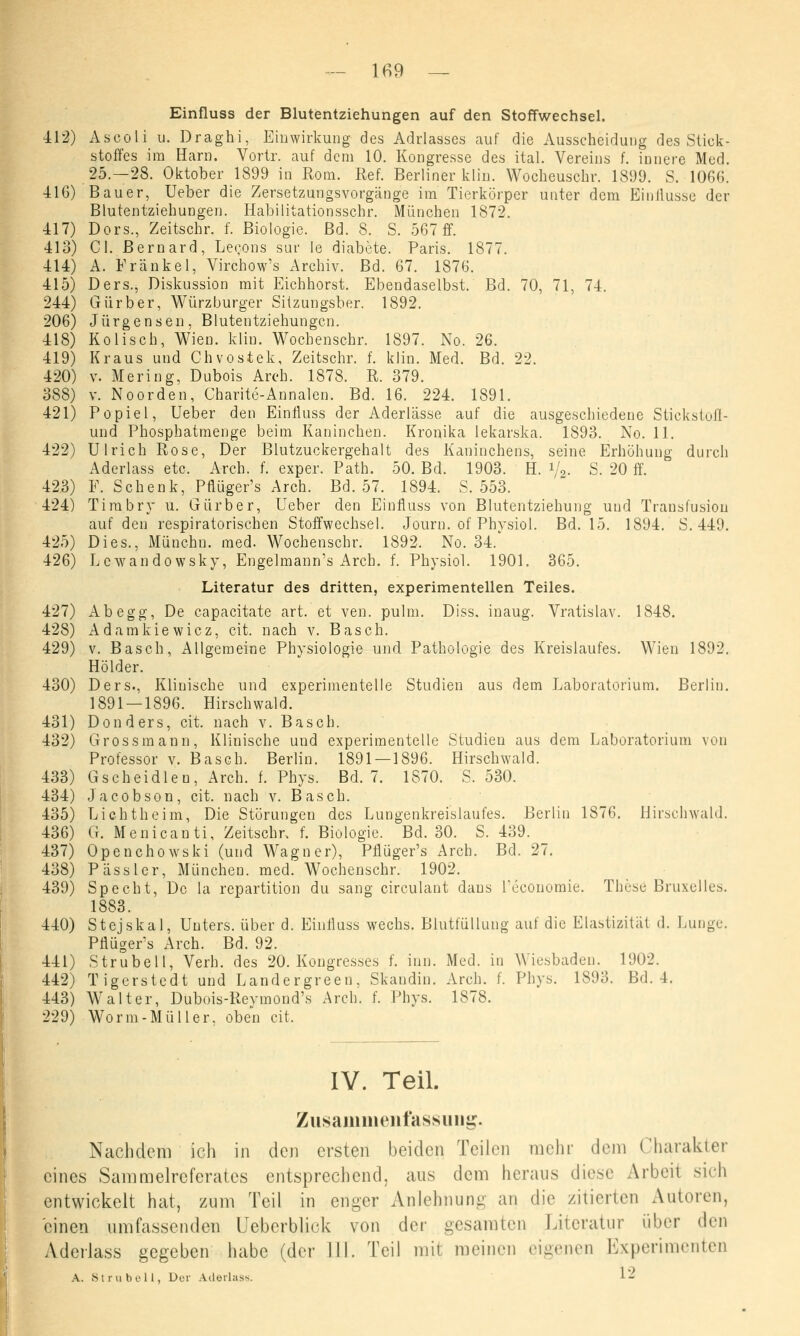 Einfluss der Blutentziehungen auf den Stoffwechsel. 412) Ascoli u. Draghi, Einwirkung des Adrlasses auf die Ausscheidung des Stick- stoffes im Harn. Vortr. auf dem 10. Kongresse des ital. Vereins f. innere Med. 25.-28. Oktober 1899 in Rom. Ref. Berliner klin. Wocheuschr. 1899. S. 1066. 416) Bauer, Ueber die Zersetzungsvorgänge im Tierkörper unter dem Einflüsse der Blutentziehungen. Habilitationsschr. München 1872. 417) Dors., Zeitschr. f. Biologie. Bd. 8. S. 567 ff. 413) Cl. Bernard, Lecons sur le diabete. Paris. 1877. 414) A. Franke 1, Virchow's Archiv. Bd. 67. 1876. 415) Ders., Diskussion mit Eichhorst. Ebendaselbst. Bd. 70, 71, 74. 244) Gürber, Würzburger Siizungsber. 1892. 206) Jürgensen, Blutentziehungen. 418) Kolisch, Wien. klin. Wochenschr. 1897. No. 26. 419) Kraus und Chvostek, Zeitschr. f. klin. Med. Bd. 22. 420) v. Mering, Dubois Areh. 1878. R. 379. 388) v. Noorden, Charite-Annalen. Bd. 16. 224. 1891. 421) Popiel, Ueber den Einfluss der Aderlässe auf die ausgeschiedene Stickstofl- und Phosphatmenge beim Kaninchen. Kronika lekarska. 1893. No. 11. 422) Ulrich Rose, Der Blutzuckergehalt des Kaninchens, seine Erhöhung durch Aderlass etc. Arch. f. exper. Path. 50. Bd. 1903. H. i/g. S. 20 ff. 423) F. Schenk, Pflüger's Arch. Bd. 57. 1894. S. 553. 424) Tirabry u. Gürber, Ueber den Einfluss von Blutentziehung und Transfusion auf den respiratorischen Stoffwechsel. Journ. of Physiol. Bd. 15. 1894. S. 449. 425) Dies., Münchn. med. Wochenschr. 1892. No. 34. 426) Lcwandowsky, Engelmann's Arch. f. Physiol. 1901. 365. Literatur des dritten, experimentellen Teiles. 427) Ab egg, De capacitate art. et ven. pulm. Diss. inaug. Vratislav. 1848. 428) Adamkiewicz, cit. nach v. Bas eh. 429) v. Basch, Allgemeine Physiologie und Pathologie des Kreislaufes. Wien 1892. Holder. 430) Ders., Klinische und experimentelle Studien aus dem Laboratorium. Berlin. 1891 — 1896. Hirschwald. 431) Don ders, cit. nach v. Basch. 432) Grossmann, Klinische und experimentelle Studien aus dem Laboratorium von Professor v. Basch. Berlin. 1891 — 1896. Hirschwald. 433) Gscheidleu, Arch. f. Phys. Bd. 7. 1870. S. 530. 434) Jacobson, cit. nach v. Basch. 435) Lichtheim, Die Störungen des Lungenkreislaufes. Berlin 1876. Hirschwald. 436) G. Menicanti, Zeitschr. f. Biologie. Bd. 30. S. 439. 437) Openchowski (und Wagner), Pflüger's Arch. Bd. 27. 438) Pässler, München, med. Wochenschr. 1902. 439) Specht, De la repartition du sang circulant daus reconomie. These Bruxelles. 1883. 440) Stejskal, Unters, über d. Einfluss wechs. Blutfüllung auf die Elastizität d. Lunge. Pflügers Arch. Bd. 92. 441) Strubell, Verh. des 20. Kongresses f. inn. Med. in Wiesbaden. 1902. 442) Tigerstcdt und Landergreen, Skandin. Arch. f. Phys. 1893. Bd. 4. 443) Walter, Dubois-Reymond's Arch. f. Phys. 1878. 229) Worin-Müller, oben cit. IV. Teil. Zusammenfassung. Nachdem ich in den ersten beiden Teilen mehr dem Charakter eines Sammelreferates entsprechend, ans dem heraus diese Arbeil sich entwickelt hat, zum Teil in enger Anlehnung au die /inerten Autoren, einen umfassenden Ueberblick von der gesamten Literatur über den Aderlass gegeben habe (der III. Teil mit meinen eigenen Experimenten A. Strubell, Der Aderlass. 1-