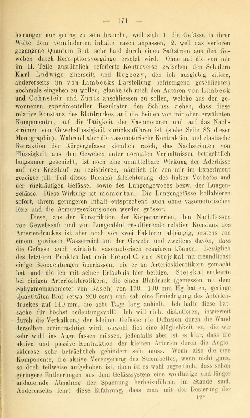 lccrungcn nur gering zu sein braucht, weil sich 1. die Gefässe in ihrer Weite dem verminderten Inhalte rasch anpassen, 2. weil das verloren gegangene Quantum Blut sehr bald durch einen Saftstrom aus den Ge- weben durch Resorptionsvorgänge ersetzt wird. Ohne auf die von mir im IL Teile ausführlich referierte Kontroverse zwischen den Schülern Karl Ludwigs einerseits und Regeczy, den ich ausgiebig zitiere, andererseits (in von Limbecks Darstellung befriedigend geschlichtet) nochmals eingehen zu wollen, glaube ich mich den Autoren von Limb eck und Oohnstein und Zuntz anschliessen zu sollen, welche aus den ge- wonnenen experimentellen Resultaten den Schluss ziehen, dass diese relative Konstanz des Blutdruckes auf die beiden von mir oben erwähnten Komponenten, auf die Tätigkeit der Vasomotoren und auf das Nach- strömen von Gewebsflüssigkeit zurückzuführen ist (siehe Seite 83 dieser Monographie). Während aber die vasomotorische Kontraktion und elastische Retraktion der Körpergefasse ziemlich rasch, das Nachströmen von Flüssigkeit aus den Geweben unter normalen Verhältnissen beträchtlich langsamer geschieht, ist noch eine unmittelbare Wirkung der Aderlässe auf den Kreislauf zu registrieren, nämlich die von mir im Experiment gezeigte (III. Teil dieses Buches) Erleichterung des linken Vorhofes und der rückläufigen Gefässe, sowie des Lungengewebes bezw. der Lungen- gefässe. Diese Wirkung ist momentan. Die Lungengefässe kollabieren sofort, ihrem geringeren Inhalt entsprechend auch ohne vasomotorischen Reiz und die Atmungsexkursionen werden grösser. Diese, aus der Konstriktion der Körperarterien, dem Nachfliessen von Gewebssaft und von Lungenblut resultierende relative Konstanz des Arteriendruckes ist aber noch von zwei Faktoren abhängig, erstens von einem gewissen Wasserreichtum der Gewebe und zweitens davon, dass die Gefässe auch wirklich vasomotorisch reagieren können. Bezüglich des letzteren Punktes hat mein Freund C. von Stejskal mir freundlichst einige Beobachtungen überlassen, die er an Arteriosklerotikern gemacht hat und die ich mit seiner Erlaubnis hier beifüge. Stejskal entleerte bei einigen Arteriosklerotikern, die einen Blutdruck (gemessen mit dem Sphygmomanometer von Basch) von 170—190 mm Hg hatten, geringe Quantitäten Blut (etwa 200 cem) und sah eine Erniedrigung des Arterien- druckes auf 140 mm, die acht Tage lang anhielt. Ich halte diese Tat- sache für höchst bedeutungsvoll! Ich will nicht diskutieren, inwieweit durch die Verkalkung der kleinen Gefässe die Diffusion durch die Wand derselben beeinträchtigt wird, obwohl dies eine Möglichkeit ist, die wir sehr wohl ins Auge fassen müssen, jedenfalls aber ist es klar, dass die aktive und passive Kontraktion der kleinen Arterien durch die Angio- sklerose sehr beträchtlich gehindert sein muss. Wenn also die eine Komponente, die aktive Verengerung des Strombettes, wenn nicht ganz, so doch teilweise aufgehoben ist, dann ist es wohl begreiflich, dass schon geringere Entleerungen aus dem Gefässsystem eine wohltätige und länger andauernde Abnahme der Spannung herbeizuführen im Stande sind. Andererseits lehrt diese Erfahrung, dass man mit der Dosierung der 12*