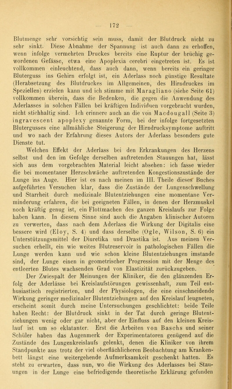 Blutmenge sehr vorsichtig sein muss, damit der Blutdruck nicht zu sehr sinkt. Diese Abnahme der Spannung ist auch dann zu erhoffen, wenn infolge vermehrten Druckes bereits eine Ruptur der brüchig ge- wordenen Gefässe, etwa eine Apoplexia cerebri eingetreten ist. Es ist vollkommen einleuchtend, dass auch dann, wenn bereits ein geringer Bluterguss ins Gehirn erfolgt ist, ein Aderlass noch günstige Resultate (Herabsetzung des Blutdruckes im Allgemeinen, des Hirndruckes im Speziellen) erzielen kann und ich stimme mit Maragliano (siehe Seite 61) vollkommen überein, dass die Bedenken, die gegen die Anwendung des Aderlasses in solchen Fällen bei kräftigen Individuen vorgebracht wurden, nicht stichhaltig sind. Ich erinnere auch an die von Macdougall (Seite 3) ingravescent apoplexy genannte Form, bei der infolge fortgesetzten Blutergusses eine allmähliche Steigerung der Hirndrucksymptome auftritt und wo nach der Erfahrung dieses Autors der Aderlass besonders gute Dienste tut. Welchen Effekt der Aderlass bei den Erkrankungen des Herzens selbst und den im Gefolge derselben auftretenden Stauungen hat, lässt sich aus dem vorgebrachten Material leicht absehen: ich fasse wieder die bei momentaner Herzschwäche auftretenden Kongestionszustände der Lunge ins Auge. Hier ist es nach meinen im III. Theile dieses Buches aufgeführten Versuchen klar, dass die Zustände der Lungenschwellung und Starrheit durch medizinale Blutentziehungen eine momentane Ver- minderung erfahren, die bei geeigneten Fällen, in denen der Herzmuskel noch kräftig genug ist, ein Flottmachen des ganzen Kreislaufs zur Folge haben kann. In diesem Sinne sind auch die Angaben klinischer Autoren zu verwerten, dass nach dem Aderlass die Wirkung der Digitalis eine bessere wird (Eloy, S. 4) und dass derselbe (Ogle, Wilson, S. 6) ein Unterstützungsmittel der Diuretika und Drastika ist. Aus meinen Ver- suchen erhellt, ein wie weites Blutreservoir in pathologischen Fällen die Lunge werden kann und wie schon kleine Blutentziehungen imstande sind, der Lunge einen in geometrischer Progression mit der Menge des entleerten Blutes wachsenden Grad von Elastizität zurückzugeben. Der Zwiespalt der Meinungen der Kliniker, die den glänzenden Er- folg der Aderlässe bei Kreislaufstörungen gewissenhaft, zum Teil ent- husiastisch registrierten, und der Physiologen, die eine einschneidende Wirkung geringer medizinaler Blutentziehungen auf den Kreislauf leugneten, erscheint somit durch meine Untersuchungen geschlichtet: beide Teile haben Recht: der Blutdruck sinkt in der Tat durch geringe Blutent- ziehungen wenig oder gar nicht, aber der Einfluss auf den kleinen Kreis- lauf ist um so eklatanter. Erst die Arbeiten von Baschs und seiner Schüler haben das Augenmerk der Experimentatoren genügend auf die Zustände des Lungenkreislaufs gelenkt, denen die Kliniker von ihrem Standpunkte aus trotz der viel oberflächlicheren Beobachtung am Kranken- bett längst eine weitergehende Aufmerksamkeit geschenkt hatten. Es steht zu erwarten, dass nun, wo die Wirkung des Aderlasses bei Stau- ungen in der Lunge eine befriedigende theoretische Erklärung gefunden