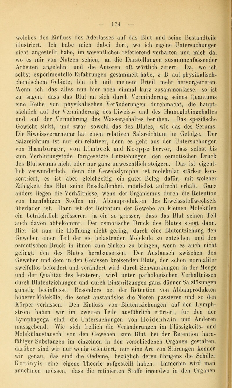 welches den Einfluss des Aderlasses auf das Blut und seine Bestandteile illustriert. Ich habe mich dabei dort, wo ich eigene Untersuchungen nicht angestellt habe, im wesentlichen referierend verhalten und mich da, wo es mir von Nutzen schien, an die Darstellungen zusammenfassender Arbeiten angelehnt und die Autoren oft wörtlich zitiert. Da, wo ich selbst experimentelle Erfahrungen gesammelt habe, z. B. auf physikalisch- chemischem Gebiete, bin ich mit meinem Urteil mehr hervorgetreten. Wenn ich das alles nun hier noch einmal kurz zusammenfasse, so ist zu sagen, dass das Blut an sich durch Verminderung seines Quantums eine Reihe von physikalischen Veränderungen durchmacht, die haupt- sächlich auf der Verminderung des Eiweiss- und des Hämoglobingehaltes und auf der Vermehrung des Wassergehaltes beruhen. Das spezifische Gewicht sinkt, und zwar sowohl das des Blutes, wie das des Serums. Die Eiweissverarmung hat einen relativen Salzreichtum im Gefolge. Der Salzreichtum ist nur ein relativer, denn es geht aus den Untersuchungen von Hamburger, von Limbeck und Koeppe hervor, dass selbst bis zum Verblutungstode fortgesetzte Entziehungen den osmotischen Druck des Blutserums nicht oder nur ganz unwesentlich steigern. Das ist eigent- lich verwunderlich, denn die Gewebslymphe ist molekular stärker kon- zentriert, es ist aber gleichzeitig ein guter Beleg dafür, mit welcher Zähigkeit das Blut seine Beschaffenheit möglichst aufrecht erhält. Ganz anders liegen die Verhältnisse, wenn der Organismus durch die Retention von harnfähigen Stoffen mit Abbauprodukten des Eiweissstoffwechsels überladen ist. Dann ist der Reichtum der Gewebe an kleinen Molekülen ein beträchtlich grösserer, ja ein so grosser, dass das Blut seinen Teil auch davon abbekommt. Der osmotische Druck des Blutes steigt dann. Hier ist nun die Hoffnung nicht gering, durch eine Blutentziehung den Geweben einen Teil der sie belastenden Moleküle zu entziehen und den osmotischen Druck in ihnen zum Sinken zu bringen, wenn es auch nicht gelingt, den des Blutes herabzusetzen. Der Austausch zwischen den Geweben und dem in den Gefässen kreisenden Blute, der schon normaliter zweifellos befördert und verändert wird durch Schwankungen in der Menge und der Qualität des letzteren, wird unter pathologischen Verhältnissen durch Blutentziehungen und durch Einspritzungen ganz dünner Salzlösungen günstig beeinflusst. Besonders bei der Retention von Abbauprodukten höherer Moleküle, die sonst anstandslos die Nieren passieren und so den Körper verlassen. Den Einfluss von Blutentziehungen auf den Lymph- strom haben wir im zweiten Teile ausführlich erörtert, für den der Lymphagoga sind die Untersuchungen von Heidenhain und Anderen massgebend. Wie sich freilich die Veränderungen im Flüssigkeits- und Molekülaustausch von den Geweben zum Blut bei der Retention harn- fähiger Substanzen im einzelnen in den verschiedenen Organen gestalten, darüber sind wir nur wenig orientiert, nur eine Art von Störungen kennen wir genau, das sind die Oedeme, bezüglich deren übrigens die Schüler Koränyis eine eigene Theorie aufgestellt haben. Immerhin wird man annehmen müssen, dass die retinierten Stoffe irgendwo in den Organen