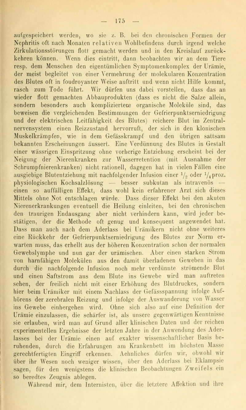 aufgespeichert werden, wo sie z. B. bei den chronischen Formen der Nephritis oft nach Monaten relativen Wohlbefindens durch irgend welche Zirkulationsstörungen flott gemacht werden und in den Kreislauf zurück- kehren können. Wenn dies eintritt, dann beobachten wir an dem Tiere resp. dem Menschen den eigentümlichen Symptomenkomplex der Urämie, der meist begleitet von einer Vermehrung der molekularen Konzentration des Blutes oft in foudroyanter Weise auftritt und wenn nicht Hilfe kommt, rasch zum Tode führt. Wir dürfen uns dabei vorstellen, dass das an wieder flott gemachten Abbauprodukten (dass es nicht die Salze allein, sondern besonders auch kompliziertere organische Moleküle sind, das beweisen die vergleichenden Bestimmungen der Gefrierpunktserniedrigung und der elektrischen Leitfähigkeit des Blutes) reichere Blut im Zentral- nervensystem einen Reizzustand hervorruft, der sich in den klonischen Muskelkrämpfen, wie in dem Gefässkrampf und den übrigen sattsam bekannten Erscheinungen äussert. Eine Verdünnung des Blutes in Gestalt einer wässrigen Einspritzung ohne vorherige Entziehung erscheint bei der Neigung der Nierenkranken zur Wasserretention (mit Ausnahme der Schrumpfnierenkranken) nicht rationell, dagegen hat in vielen Fällen eine ausgiebige Blutentziehung mit nachfolgender Infusion einer y2 oder y4proz. physiologischen Kochsalzlösung — besser subkutan als intravenös — einen so auffälligen Effekt, dass wohl kein erfahrener Arzt sich dieses Mittels ohne Not entschlagen würde. Dass dieser Effekt bei den akuten Nierenerkrankungen eventuell die Heilung einleiten, bei den chronischen den traurigen Endausgang aber nicht verhindern kann, wird jeder be- stätigen, der die Methode oft genug und konsequent angewendet hat. Dass man auch nach dem Aderlass bei Urämikern nicht ohne weiteres eine Rückkehr der Gefrierpunktserniedrigung des Blutes zur Norm er- warten muss, das erhellt aus der höheren Konzentration schon der normalen Gewebslymphe und nun gar der urämischen. Aber einen starken Strom von harn fähigen Molekülen aus den damit überladenen Geweben in das durch die nachfolgende Infusion noch mehr verdünnte strömende Blut und einen Saftstrom aus dem Blute ins Gewebe wird man auftreten sehen, der freilich nicht mit einer Erhöhung des Blutdruckes, sondern hier beim Urämiker mit einem Nachlass der Gefässspannung infolge Auf- hörens der zerebralen Reizung und infolge der Auswanderung von Wasser ins Gewebe einhergehen wird. Ohne sich also auf eine Definition der Urämie einzulassen, die schärfer ist, als unsere gegenwärtigen Kenntnisse sie erlauben, wird man auf Grund aller klinischen Daten und der reichen experimentellen Ergebnisse der letzten Jahre in der i\nwendung des Ader- lasses bei der Urämie einen auf exakter wissenschaftlicher Basis be- ruhenden, durch die Erfahrungen am Krankenbett im höchsten Masse gerechtfertigten Eingriff erkennen. Aehnliches dürfen wir, obwohl wir über ihr Wesen noch weniger wissen, über den Aderlass bei Eklampsie sagen, für den wenigstens die klinischen Beobachtungen Zweifels ein so beredtes Zeugnis ablegen. Während mir, dem Internisten, über die letztere Affektion und ihre