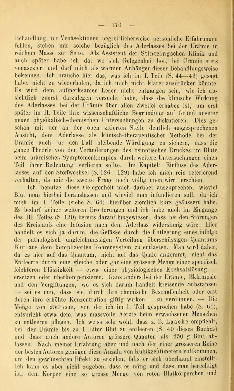 Behandlung mit Venäsektionen begreiflicherweise persönliche Erfahrungen fehlen, stehen mir solche bezüglich des Aderlasses bei der Urämie in reichem Masse zur Seite. Als Assistent der Stintzingschen Klinik und auch später habe ich da, wo sich Gelegenheit bot, bei Urämie stets venäseziert und darf mich als warmen Anhänger dieser Behandlungsweise bekennen. Ich brauche hier das, was ich im I. Teile (S. 44—46) gesagt habe, nicht zu wiederholen, da ich mich nicht klarer ausdrücken könnte. Es wird dem aufmerksamen Leser nicht entgangen sein, wie ich ab- sichtlich zuerst darzulegen versucht habe, dass die klinische Wirkung des Aderlasses bei der Urämie über allen Zweifel erhaben ist, um erst später im II. Teile ihre wissenschaftliche Begründung auf Grund unserer neuen physikalisch-chemischen Untersuchungen zu diskutieren. Dies ge- schah mit der an der oben zitierten Stelle deutlich ausgesprochenen Absicht, dem Aderlasse als klinisch-therapeutischer Methode bei der Urämie auch für den Fall bleibende Würdigung zu sichern, dass die ganze Theorie von den Veränderungen des osmotischen Druckes im Blute beim urämischen Symptomenkomplex durch weitere Untersuchungen einen Teil ihrer Bedeutung verlieren sollte. Im Kapitel: Einfluss des Ader- lasses auf den Stoffwechsel (S. 126—129) habe ich mich rein referierend verhalten, da mir die zweite Frage noch völlig unentwirrt erschien. Ich benutze diese Gelegenheit mich darüber auszuprechen, wieviel Blut man hierbei herauslassen und wieviel man infundieren soll, da ich mich im I. Teile (siehe S. 64) hierüber ziemlich kurz geäussert habe. Es bedarf keiner weiteren Erörterungen und ich habe auch im Eingange des III. Teiles (S. 130) bereits daraufhingewiesen, dass bei den Störungen des Kreislaufs eine Infusion nach dem Aderlass widersinnig wäre. Hier handelt es sich ja darum, die Gefässe durch die Entleerung eines infolge der pathologisch ungleichmässigen Verteilung überschüssigen Quantums Blut aus dem komplizierten Röhrensystem zu entlasten. Man wird daher, da es hier auf das Quantum, nicht auf das Quäle ankommt, nicht das Entleerte durch eine gleiche oder gar eine grössere Menge einer specifisch leichteren Flüssigkeit — etwa einer physiologischen Kochsalzlösung — ersetzen oder überkompensieren. Ganz anders bei der Urämie, Eklampsie und den Vergiftungen, wo es sich darum handelt kreisende Substanzen — sei es nun, dass sie durch ihre chemische Beschaffenheit oder erst durch ihre erhöhte Konzentration giftig wirken — zu verdünnen. — Die Menge von 250 ccm, von der ich im 1. Teil gesprochen habe (S. 64), entspricht etwa dem, was massvolle Aerzte beim erwachsenen Menschen zu entleeren pflegen. Ich weiss sehr wohl, dass z. B. Laache empfiehlt, bei der Urämie bis zu 1 Liter Blut zu entleeren (S. 40 dieses Buches) und dass auch andere Autoren grössere Quanten als 250 g Blut ab- lassen. Nach meiner Erfahrung aber und nach der einer grösseren Reihe der besten Autoren genügen diese Anzahl von Kubikzentimetern vollkommen, um den gewünschten Effekt zu erzielen, falls er sich überhaupt einstellt. Ich kann es aber nicht zugeben, dass es nötig und dass man berechtigt ist, dem Körper eine so grosse Menge von roten Blutkörperchen und