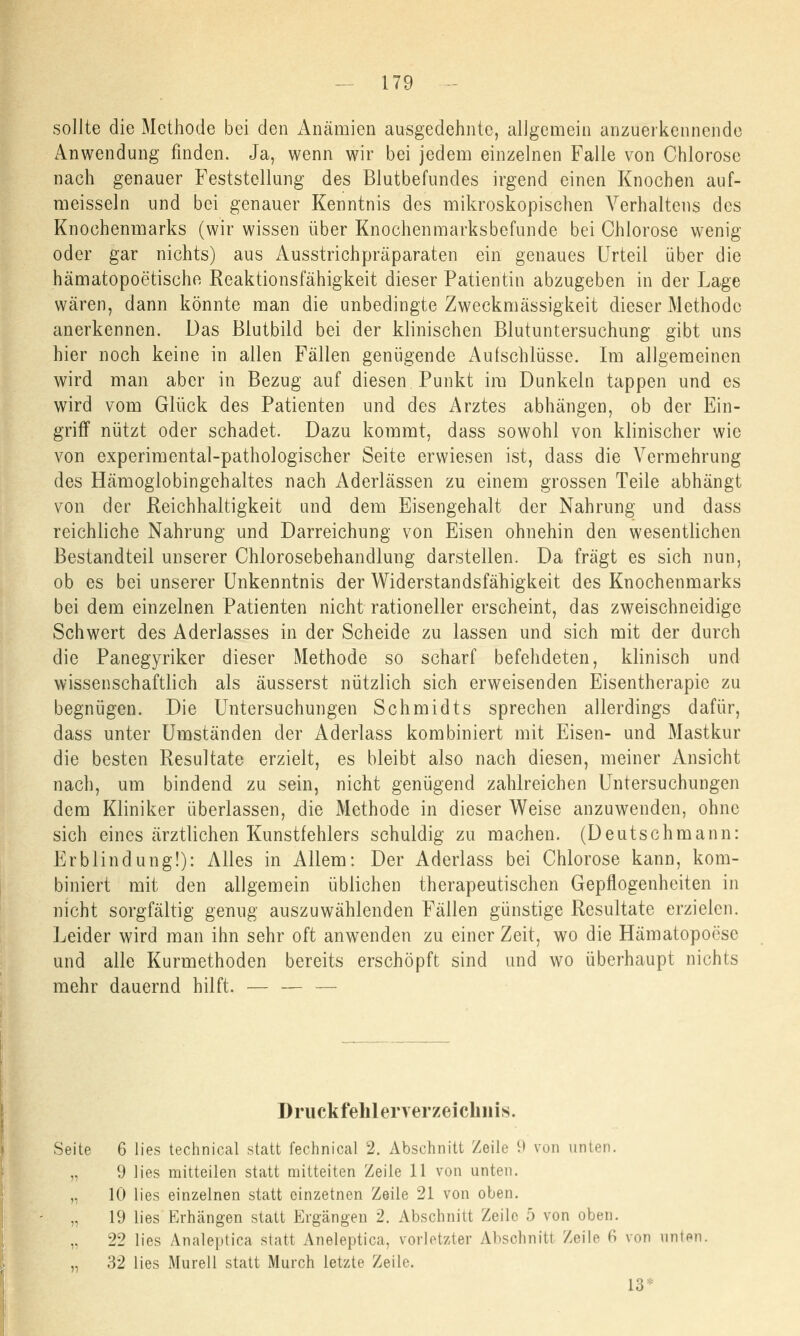 sollte die Methode bei den Anämien ausgedehnte, allgemein anzuerkennende Anwendung finden. Ja, wenn wir bei jedem einzelnen Falle von Chlorose nach genauer Feststellung des Blutbefundes irgend einen Knochen auf- meisseln und bei genauer Kenntnis des mikroskopischen Verhaltens des Knochenmarks (wir wissen über Knochenmarksbefunde bei Chlorose wenig oder gar nichts) aus Ausstrichpräparaten ein genaues Urteil über die hämatopoetische Reaktionsfähigkeit dieser Patientin abzugeben in der Lage wären, dann könnte man die unbedingte Zweckmässigkeit dieser Methode anerkennen. Das Blutbild bei der klinischen Blutuntersuchung gibt uns hier noch keine in allen Fällen genügende Aufschlüsse. Im allgemeinen wird man aber in Bezug auf diesen Punkt im Dunkeln tappen und es wird vom Glück des Patienten und des Arztes abhängen, ob der Ein- griff nützt oder schadet. Dazu kommt, dass sowohl von klinischer wie von experimental-pathologischer Seite erwiesen ist, dass die Vermehrung des Hämoglobingehaltes nach Aderlässen zu einem grossen Teile abhängt von der Reichhaltigkeit und dem Eisengehalt der Nahrung und dass reichliche Nahrung und Darreichung von Eisen ohnehin den wesentlichen Bestandteil unserer Chlorosebehandlung darstellen. Da fragt es sich nun, ob es bei unserer Unkenntnis der Widerstandsfähigkeit des Knochenmarks bei dem einzelnen Patienten nicht rationeller erscheint, das zweischneidige Schwert des Aderlasses in der Scheide zu lassen und sich mit der durch die Panegyriker dieser Methode so scharf befehdeten, klinisch und wissenschaftlich als äusserst nützlich sich erweisenden Eisentherapie zu begnügen. Die Untersuchungen Schmidts sprechen allerdings dafür, dass unter Umständen der Aderlass kombiniert mit Eisen- und Mastkur die besten Resultate erzielt, es bleibt also nach diesen, meiner Ansicht nach, um bindend zu sein, nicht genügend zahlreichen Untersuchungen dem Kliniker überlassen, die Methode in dieser Weise anzuwenden, ohne sich eines ärztlichen Kunstfehlers schuldig zu machen. (Deutschmann: Erblindung!): Alles in Allem: Der Aderlass bei Chlorose kann, kom- biniert mit den allgemein üblichen therapeutischen Gepflogenheiten in nicht sorgfältig genug auszuwählenden Fällen günstige Resultate erzielen. Leider wird man ihn sehr oft anwenden zu einer Zeit, wo die Hämatopo<;se und alle Kurmethoden bereits erschöpft sind und wo überhaupt nichts mehr dauernd hilft. — — — Druckfehlerverzeichnis. Seite 6 lies technical statt Technical 2. Abschnitt Zeile 9 von unten. „ 9 lies mitteilen statt mitteiten Zeile 11 von unten. „ 10 lies einzelnen statt einzetnen Zeile 21 von oben. „ 19 lies Erhängen statt Ergangen 2. Abschnitt Zeile 5 von oben. „ 22 lies Analeptica statt Aneleptica, vorletzter Abschnitt Zeile ^ von unten. „ 32 lies Murell statt Murch letzte Zeile. 13*