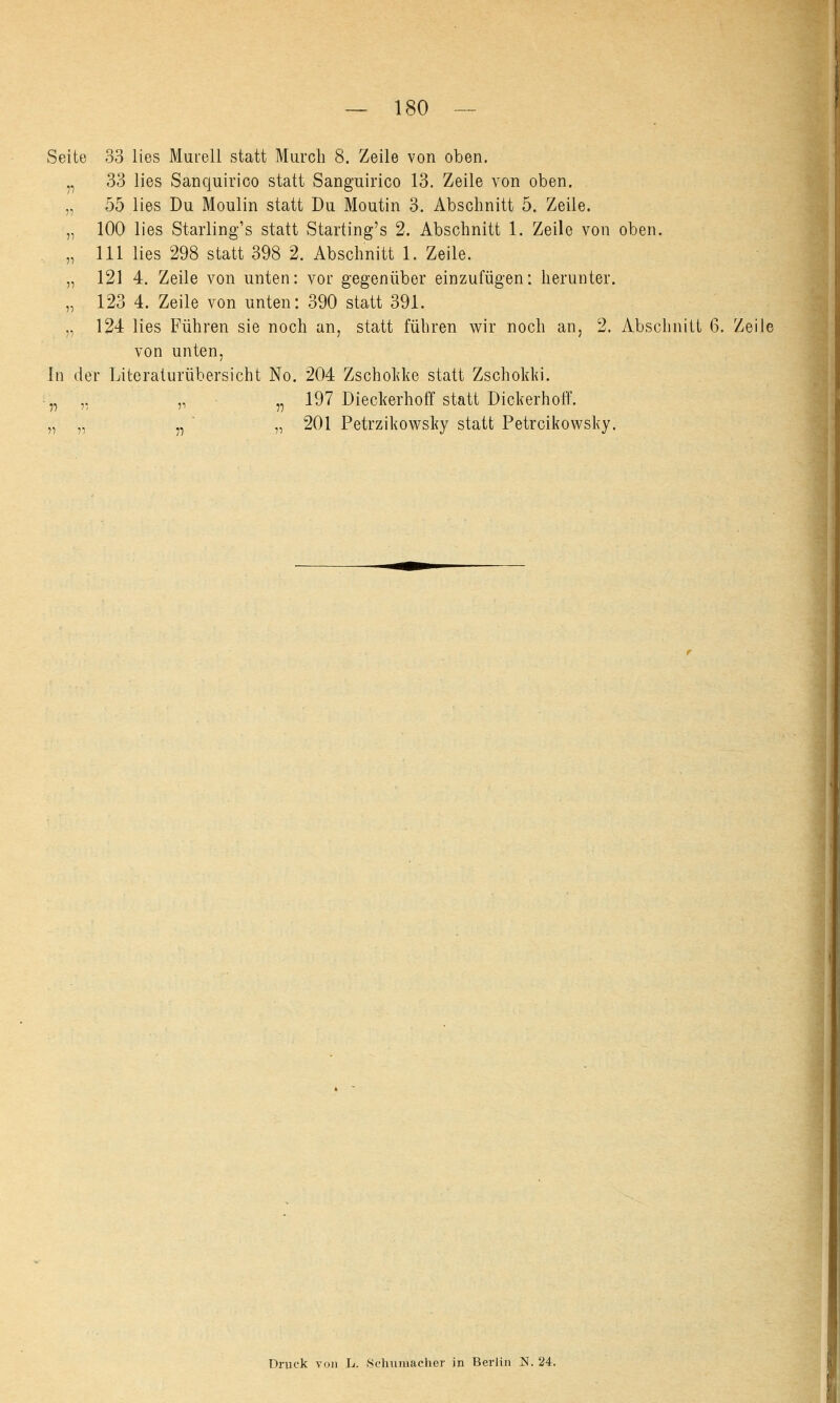 Seite 33 lies Murell statt Murch 8. Zeile von oben. „ 33 lies Sanquirico statt Sanguirico 13. Zeile von oben. „ 55 lies Du Moulin statt Du Moutin 3. Abschnitt 5. Zeile. '„ 100 lies Starling's statt Starting's 2. Abschnitt 1. Zeile von oben. „ 111 lies 298 statt 398 2. Abschnitt 1. Zeile. „ 121 4. Zeile von unten: vor gegenüber einzufügen: herunter. „ 123 4. Zeile von unten: 390 statt 391. ,, 124 lies Führen sie noch an, statt führen wir noch an, 2. Abschnitt 6. Zeih von unten, In der Literaturübersicht No. 204 Zschokke statt Zschokki. „ ,. „ n 197 Dieckerhoff statt Dickerhoff. „ „ ,, „ 201 Petrzikowsky statt Petrcikowsky. Druck von L. .Schumacher in Berlin N. 24.