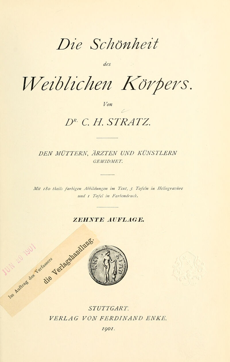 Die Schönheit des Weiblichen Körpers. Von D' C H. ST RATZ, DEN MÜTTERN, ÄRZTEN UND KÜNSTLERN GEWIDMET. Mit i8o theils farbigeii Abbildungen im Text, J Tafeln in Heliogravüre und I Tafel in FarbettdrticJz. ZJEHWTE AUFLAGE. # STUTTGART. VERLAG VON FERDINAND ENKE. igoi.