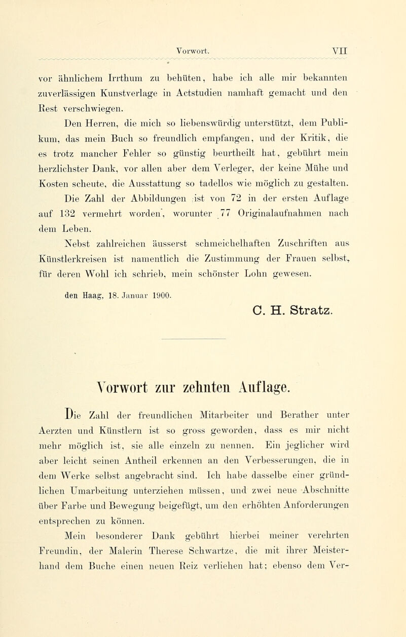 vor ähnlichem Irrthum zu behüten, habe ich alle mir bekannten zuverlässigen Kunstverlage in Actstudien namhaft gemacht und den Rest verschwiegen. Den Herren, die mich so liebenswürdig unterstützt, dem Publi- kum, das mein Buch so freundlich empfangen, und der Kritik, die es trotz mancher Fehler so günstig beurtheilt hat, gebührt mein herzlichster Dank, vor allen aber dem Verleger, der keine Mühe und Kosten scheute, die Ausstattung so tadellos wie möglich zu gestalten. Die Zahl der Abbildungen äst von 72 in der ersten Auflage auf 132 vermehrt worden, worunter 77 Originalaufnahmen nach dem Leben. Nebst zahlreichen äusserst schmeichelhaften Zuschriften aus Künstlerkreisen ist namentlich die Zustimmung der Frauen selbst^ für deren Wohl ich schrieb, mein schönster Lohn gewesen. den Haag, 18. Januar 1900. C. H. Stratz. Vorwort zur zehnten Auflage. Die Zahl der freundlichen Mitarbeiter und Berather unter Aerzten und Künstlern ist so gross geworden, dass es mir nicht mehr möglich ist, sie alle einzeln zu nennen. Ein jeglicher wird aber leicht seinen Antheil erkennen an den Verbesserungen, die in dem Werke selbst angebracht sind. Ich habe dasselbe einer gründ- lichen Umarbeitung unterziehen müssen, und zwei neue Abschnitte über Farbe und Bewegung beigefügt, um den erhöhten Anforderungen eutsprechen zu können. Mein besonderer Dank gebührt hierbei meiner verehrten Freundin, der Malerin Therese Schwartze, die mit ihrer Meister- hand dem Buche einen neuen Reiz verliehen hat; ebenso dem Ver-