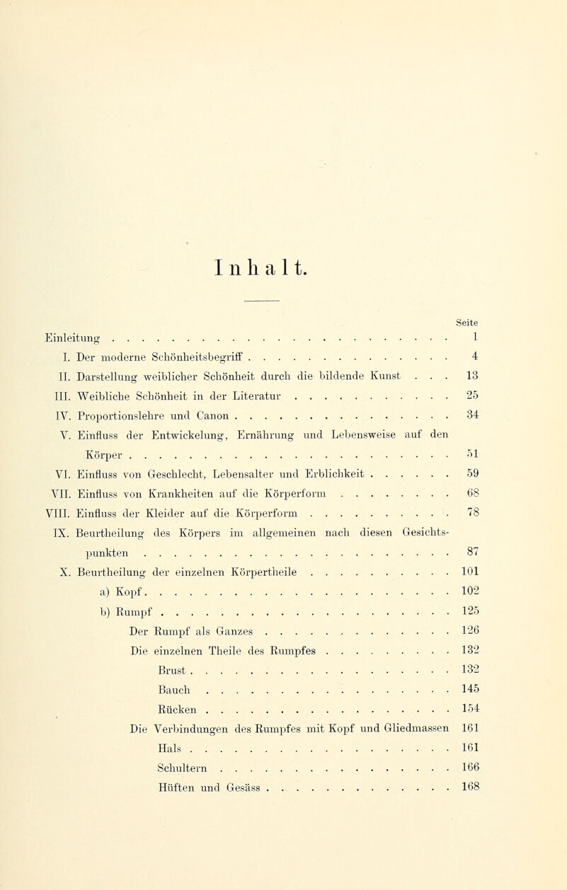 Inhalt. Seite Einleitung 1 I. Der moderne Schönlieitsbegriff 4 IL Darstellung weiblicher Scliönheit durch die bildende Kunst ... 13 III. Weibliche Schönheit in der Literatur 25 IV. Proportionslehre und Canon 34 V. Einfluss der Entwickelung, Ernährung und Lebensweise auf den Körper 51 VI. Einfluss von Geschlecht, Lebensalter und Erblichkeit 59 VII. Einfluss von Krankheiten auf die Körperform 68 VIII. Einfluss der Kleider auf die Körperform 78 IX. Beurtheilung des Körpers im allgemeinen nach diesen Gesichts- punkten 87 X. Beurtheilung der einzelnen Körpertheile 101 a) Kopf 102 b) Rumpf 125 Der Rumpf als Ganzes 126 Die einzelnen Theile des Rumpfes 132 Brust 132 Bauch T 145 Rücken 154 Die Verbindungen des Rumpfes mit Kopf und Gliedmassen 161 Hals 161 Schultern 166 Hüften und Gesäss 168