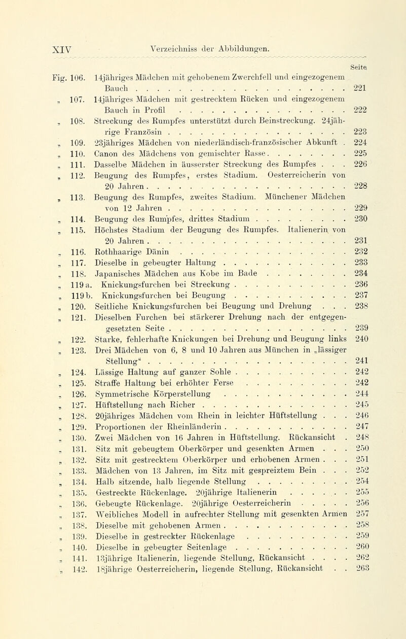 Seite Fig. 106. Mjähriges Mädchen mit gehobenem Zwerchfell und eingezogenem Bauch 221 r, 107. 14jähriges Mädchen mit gestrecktem Rücken und eingezogenem Bauch in Profil 222 „ 108. Streckung des Rumpfes unterstützt durch Beinstreckung. 24jäh- rige Französin 223 „ 109. 23jähriges Mädchen von niederländisch-französischer Abkunft . 224 „ 110. Canon des Mädchens von gemischter Rasse 225 , 111. Dasselbe Mädchen in äusserster Streckung des Rumpfes . . . 226 , 112. Beugung des Rumpfes, erstes Stadium. Oesterreicherin von 20 Jahren 228 , 113. Beugung des Rumpfes, zweites Stadium. Münchener Mädchen von 12 Jahren 229 „ 114. Beugung des Rumpfes, drittes Stadium 230 „ 115. Höchstes Stadium der Beugung des Rumpfes. Italienerin von 20 Jahren 231. „ 116. Rothhaarige Dänin 232 „ 117. Dieselbe in gebeugter Haltung 233 „ 118. Japanisches Mädchen aus Kobe im Bade 234 „ 119 a. Knickungsfurchen bei Streckung 236 „ 119 b. Knickungsfurchen bei Beugung 237 „ 120. Seitliche Knickungsfurchen bei Beugung und Drehung . . . 238 „ 121. Dieselben Furchen bei stärkerer Drehung nach der entgegen- gesetzten Seite 239 „ 122. Starke, fehlerhafte Knickungen bei Drehung und Beugung links 240 „ 123. Drei Mädchen von 6, 8 und 10 Jahren aus München in „lässiger Stellung 241 „ 124. Lässige Haltung auf ganzer Sohle 242 „ 125. Straffe Haltung bei erhöhter Ferse 242 „ 126. Symmetrische Körperstellung 244 , 127. Hüftstellung nach Richer 245 „ 128. 20jähriges Mädchen vom Rhein in leichter Hüftstellung . . . 246 „ 129. Proportionen der Rheinländerin 247 „ 130. Zwei Mädchen von 16 Jahren in Hüftstellung. Rückansicht . 248 , 131. Sitz mit gebeugtem Oberkörper und gesenkten Armen . . . 250 „ 132. Sitz mit gestrecktem Oberkörper und erhobenen Armen . . . 251 „ 133. Mädchen von 13 Jahren, im Sitz mit gespreiztem Bein . . . 252 , 134. Halb sitzende, halb liegende Stellung 254 „ 135. Gestreckte Rückenlage. 20jährige Italienerin . . . ... . 255 „ 136. Gebeugte Rückenlage. 20jährige Oesterreicherin 256 „ 137. Weibliches Modell in aufrechter Stellung mit gesenkten Armen 257 „ 138. Dieselbe mit gehobenen Armen 258 „ 139. Dieselbe in gestreckter Rückenlage 259 „ 140. Dieselbe in gebeugter Seitenlage 260 „ 141. 13jährige Italienerin, liegende Stellung, Rückansicht .... 262 „ 142. 18jährige Oesterreicherin, liegende Stellung, Rückansicht . . 263