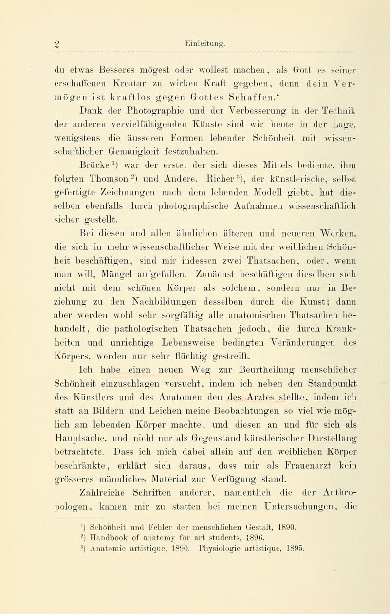 du etwas Besseres mögest oder wollest maclien, als Gott es seiner erschaffenen Kreatur zu wirken Kraft gegeben, denn dein Ver- mögen ist kraftlos gegen Gottes Schaffen. Dank der Photographie und der Verbesserung in der Technik der anderen vervielfältigenden Künste sind wir heute in der Lage, wenigstens die äusseren Formen lebender Schönheit mit wissen- schaftlicher Genauigkeit festzuhalten. Brücke-^) war der erste, der sich dieses Mittels bediente, ihm folgten Thomson^) und Andere. Richer^), der künstlerische, selbst gefertigte Zeichnungen nach dem lebenden Modell giebt, hat die- selben ebenfalls durch photographische Aufnahmen wissenschaftlich sicher gestellt. Bei diesen und allen ähnlichen älteren und neueren Werken, die sich in mehr wissenschaftlicher Weise mit der weiblichen Schön- heit beschäftigen, sind mir indessen zwei Thatsachen, oder, wenn man will, Mängel aufgefallen. Zunächst beschäftigen dieselben sich nicht mit dem schönen Körper als solchem, sondern nur in Be- ziehung zu den Nachbildungen desselben durch die Kunst; dann aber werden wohl sehr sorgfältig alle anatomischen Thatsachen be- handelt, die pathologischen Thatsachen jedoch, die durch Krank- heiten und unrichtige Lebensweise bedingten Veränderungen des Körpers, werden nur sehr flüchtig gestreift. Ich habe einen neuen Weg zur Beurtheilung menschlicher Schönheit einzuschlagen versucht, indem ich neben den Standpunkt des Künstlers und des Anatomen den des Arztes stellte, indem ich statt an Bildern und Leichen meine Beobachtungen so viel wie mög- lich am lebenden Körper machte, und diesen an und für sich als Hauptsache, und nicht nur als Gegenstand künstlerischer Darstellung betrachtete. Dass ich mich dabei allein auf den weiblichen Körper beschränkte, erklärt sich daraus, dass mir als Frauenarzt kein grösseres männliches Material zur Verfügung stand. Zahlreiche Schriften anderer, namentlich die der Anthro- pologen, kamen mir zu statten bei meinen Untersuchungen, die ^) Schönheit und Fehler der menschlichen Gestalt, 1890. ^) Handhook of anatomy for art students, 1896. ^) Anatomie artistique, 1890. Physiologie artistique, 1895.