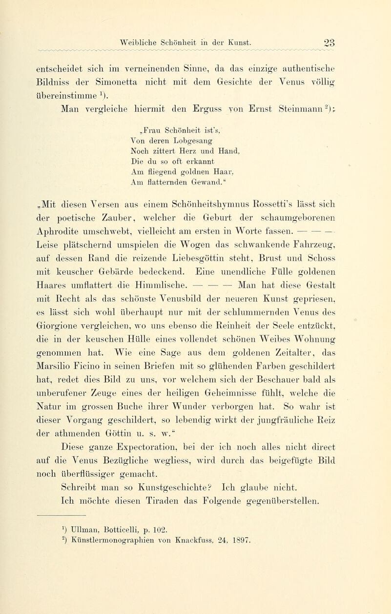 entscheidet sich im verneinenden Sinne, da das einzige authentische Bildniss der Simonetta nicht mit dem Gesichte der Venus völlig übereinstimme ^). Man vergleiche hiermit den Erguss von Ernst Steinmann-): „Frau Schönheit ist's, Von deren Lobgesang Noch zittert Herz und Hand, Die du so oft erkannt Am fliegend goldnen Haar, Am flatternden Gewand. „Mit diesen Versen aus einem Schönheitshymnus Rossetti's lässt sich der poetische Zauber, welcher die Geburt der schaumgeborenen Aphrodite umschwebt, vielleicht am ersten in Worte fassen. — Leise plätschernd umspielen die Wogen das schwankende Fahrzeug, auf dessen Rand die reizende Liebesgöttin steht, Brust und Schoss mit keuscher Gebärde bedeckend. Eine unendliche Eülle goldenen Haares umflattert die Himmlische. — Man hat diese Gestalt mit Recht als das schönste Venusbild der neueren Kunst gepriesen, es lässt sich wohl überhaupt nur mit der schlummernden Venus des Giorgione vergleichen, wo uns ebenso die Reinheit der Seele entzückt, die in der keuschen Hülle eines vollendet schönen Weibes Wohnung genommen hat. Wie eine Sage aus dem goldenen Zeitalter, das Marsilio Ficino in seinen Briefen mit so glühenden Farben geschildert hat, redet dies Bild zu uns, vor welchem sich der Beschauer bald als unberufener Zeuge eines der heiligen Geheimnisse fühlt, welche die Natur im grossen Buche ihrer Wunder verborgen hat. So wahr ist dieser Vorgang geschildert, so lebendig wirkt der jungfräuliche Reiz der athmenden Göttin u. s. w. Diese ganze Expectoration, bei der ich noch alles nicht direct auf die Venus Bezügliche wegliess, wird durch das beigefügte Bild noch überflüssiger gemacht. Schreibt man so Kunstgeschichte? Ich glaube nicht. Ich möchte diesen Tiraden das Folgende gegenüberstellen. ^) Ullman, Botticelli, p. 102. -) Künstlermonographien von Knackfuss, 24, 1897.