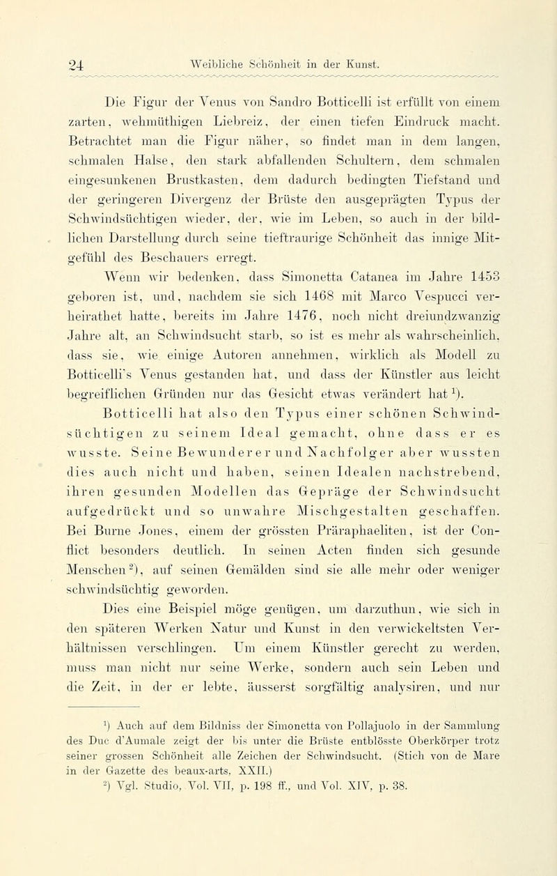Die Figur der Venus von Sandro Botticelli ist erfüllt von einem zarten, wehmüthigen Liebreiz, der einen tiefen Eindruck maclit. Betrachtet man die Figur näher, so findet man in dem langen, schmalen Halse, den stark abfallenden Schultern, dem schmalen eingesunkenen Brustkasten, dem dadurch bedingten Tiefstand und der geringeren Divergenz der Brüste den ausgeprägten Typus der Schwindsüchtigen wieder, der, wie im Leben, so auch in der bild- lichen Darstellung durch seine tieftraurige Schönheit das innige Mit- gefühl des Beschauers erregt. Wenn wir bedenken, dass Simonetta Catanea im Jahre 1453 geboren ist, und, nachdem sie sich 1468 mit Marco Vespucci ver- heirathet hatte, bereits im Jahre 1476, noch nicht dreiundzwanzig Jahre alt, an Schwindsucht starb, so ist es mehr als wahrscheinlich, dass sie, Avie einige Autoren annehmen, wirklich als Modell zu Botticelli's Venus gestanden hat, und dass der Künstler aus leicht begreiflichen Gründen nur das Gesicht etwas verändert hat ^). Botticelli hat also den Typus einer schönen Schwind- süchtigen zu seinem Ideal gemacht, ohne dass er es wusste. Seine Bewundere r und Nachfolger aber wussten dies auch nicht und haben, seinen Idealen nachstrebend, ihren gesunden Modellen das Gepräge der Schwindsucht aufgedrückt und so unwahre Mischgestalten geschaffen. Bei Burne Jones, einem der grössten Präraphaeliten, ist der Con- flict besonders deutlich. In seinen Acten finden sich gesunde Menschen), auf seinen Gemälden sind sie alle mehr oder weniger schwindsüchtig geworden. Dies eine Beispiel möge genügen, um darzuthun, wie sich in den späteren Werken Natur und Kunst in den verwickeltsten Ver- hältnissen verschlingen. Um einem Künstler gerecht zu werden, muss man nicht nur seine Werke, sondern auch sein Leben und die Zeit, in der er lebte, äusserst sorgfältig analysiren, und nur ^) Auch auf dem Bildniss der Simonetta von PoUajuolo in der Sammlung des Duc d'Aumale zeigt der bis unter die Brüste entblösste Oberkörper trotz seiner grossen Schönheit alle Zeichen der Schwindsucht. (Stich von de Mare in der Gazette des beaux-arts, XXII.) 2) Vgl. Studio, Vol. VII, p. 198 ff., und Vol. XIV, p. 38.