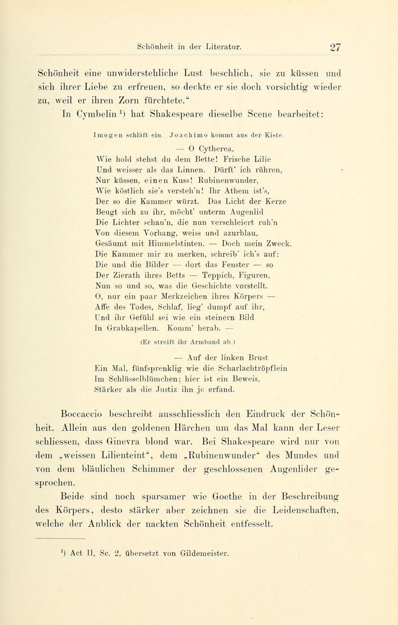 Schönheit eine unwiderstehliche Lust beschlich, sie zu küssen und sich ihrer Liebe zu erfreuen, so deckte er sie doch vorsichtig wieder zu, weil er ihren Zorn fürchtete. Li Cjanbelin-^j hat Shakespeare dieselbe Scene bearbeitet: Imogen schläft ein. Joachimo kommt aus der Kiste. — 0 Cytherea, Wie hold stehst du dem Bette! Frische Lilie Und weisser als das Linnen. Dürft' ich rühren, Nur küssen, einen Kuss! Rubinenwunder, Wie köstlich sie's versteh'n! Ihr Athem ist's. Der so die Kammer würzt. Das Licht der Kerze Beugt sich zu ihr, möcht' unterm Augenlid Die Lichter schau'n, die nun verschleiert ruh'n Von diesem Vorhang, weiss und azurblau, Gesäumt mit Himmelstinten. — Doch mein Zweck. Die Kammer mir zu merken, schreib' ich's auf: Die und die Bilder — dort das Fenster — so Der Zierath ihres Betts — Teppich, Figuren, Nun so und so, was die Geschichte vorstellt. 0, nur ein paar Merkzeichen ihres Körpers — Aflfe des Todes, Schlaf, lieg' dumpf auf ihr, Und ihr Gefühl sei wie ein steinern Bild In Grabkaj^ellen. Komm' herab. — (Er streift ihr Armband ab.) — Auf der linken Brust Ein Mal, fünfsprenklig wie die Scharlachtröpflein Im Schlüsselblümchen-, hier ist ein Beweis, Stärker als die Justiz ihn je erfand. Boccaccio beschreibt ausschliesslich den Eindruck der Schön- heit. Allein aus den goldenen Härchen um das Mal kann der Leser schliessen, dass Ginevra blond war. Bei Shakespeare wird nur von dem „weissen Lilienteint, dem „Rubinenwunder des Mundes und von dem bläulichen Schimmer der geschlossenen Augenlider ge- sprochen. Beide sind noch sparsamer wie Goethe in der Beschreibung des Körpers, desto stärker aber zeichnen sie die Leidenschaften, welche der Anblick der nackten Schönheit entfesselt. Act II, Sc. 2, übersetzt von Gildemeister.