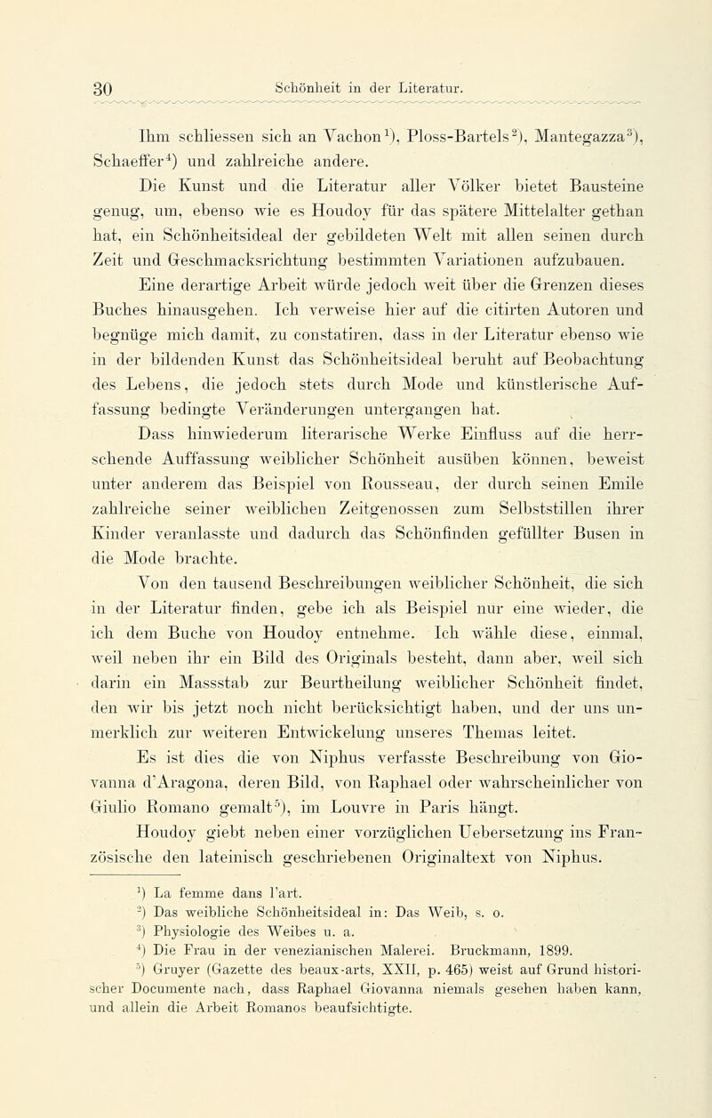 Ihm scUiessen sicli an Vachon^), Ploss-Bartels^), Mantegazza^), Scliaeffer^) und zaMreiclie andere. Die Kunst und die Literatur aller Völker bietet Bausteine genug, um, ebenso wie es Houdoy für das spätere Mittelalter getban hat, ein Schönheitsideal der gebildeten Welt mit allen seinen durch Zeit und Greschmacksrichtung bestimmten Variationen aufzubauen. Eine derartige Arbeit würde jedoch weit über die Grenzen dieses Buches hinausgehen. Ich verweise hier auf die citirten Autoren und begnüge mich damit, zu constatiren, dass in der Literatur ebenso wie in der bildenden Kunst das Schönheitsideal beruht auf Beobachtung des Lebens, die jedoch stets durch Mode und künstlerische Auf- fassung bedingte Veränderungen untergangen hat. Dass hinwiederum literarische Werke Einfluss auf die herr- schende Auffassung weiblicher Schönheit ausüben können, beweist unter anderem das Beispiel von Rousseau, der durch seinen Emile zahlreiche seiner weiblichen Zeitgenossen zum Selbststillen ihrer Kinder veranlasste und dadurch das Schönfinden gefüllter Busen in die Mode brachte. Von den tausend Beschreibungen weiblicher Schönheit, die sich in der Literatur finden, gebe ich als BeisjDiel nur eine wieder, die ich dem Buche von Houdoy entnehme. Ich wähle diese, einmal, weil neben ihr ein Bild des Originals besteht, dann aber, weil sich darin ein Massstab zur Beurtheilung weiblicher Schönheit findet, den Avir bis jetzt noch nicht berücksichtigt haben, und der uns un- merklich zur weiteren Entwickelung unseres Themas leitet. Es ist dies die von Niphus verfasste Beschreibung von Gio- vanna d'Aragona, deren Bild, von Raphael oder wahrscheinlicher von Giulio Romano gemalt''), im Louvre in Paris hängt. Houdoy giebt neben einer vorzüglichen Uebersetzung ins Fran- zösische den lateinisch geschriebenen Originaltext von Mphus. ') La femme dans l'art. -) Das weibliche Schönheitsideal in: Das Weib, s. o. ) Physiologie des Weibes u. a. ■*) Die Frau in der venezianischen Malerei. Bruckmann, 1899. ■^) Gruyer (Gazette des beaux-arts, XXII, p. 465) weist auf Grund histori- scher Documente nach, dass Raphael Giovanna niemals gesehen haben kann, und allein die Arbeit Romanos beaufsichtigte.