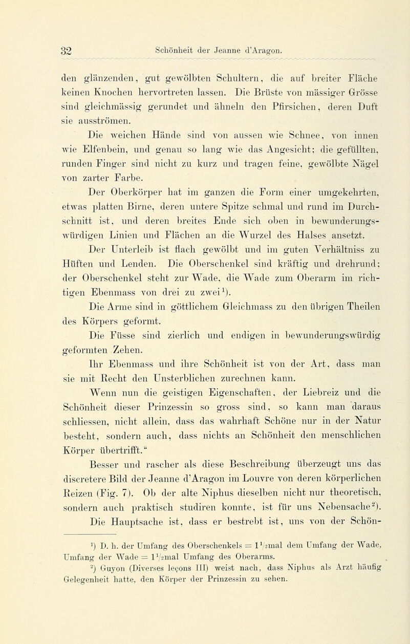 den glänzenden, gut gewölbten Scb.ultern, die auf breiter Fläcbe keinen Knochen hervortreten lassen. Die Brüste von massiger Grösse sind gieichmässig gerundet und ähneln den Pfirsichen, deren Duft sie ausströmen. Die weichen Hände sind von aussen wie Schnee, von innen wie Elfenbein, und genau so lang wie das Angesicht; die gefüllten, runden Finger sind nicht zu kurz und tragen feine, gewölbte Nägel von zarter Farbe. Der Oberkörper hat im ganzen die Form einer umgekehrten, etwas platten Birne, deren untere Sjjitze schmal und rund im Durch- schnitt ist, und deren breites Ende sich oben in bewunderungs- würdigen Linien und Flächen an die Wurzel des Halses ansetzt. Der Unterleib ist flach gewölbt und im guten Verhältniss zu Hüften und Lenden. Die Oberschenkel sind kräftig und drehrund: der Oberschenkel steht zur Wade, die Wade zum Oberarm im rich- tigen Ebenmass von drei zu zwei^). Die Arme sind in göttlichem Grleichmass zu den übrigen Theilen des Körpers geformt. Die Füsse sind zierlich und endigen in bewunderungswürdig geformten Zehen. Ihr Ebenmass und ihre Schönheit ist von der Art, dass man sie mit Recht den Unsterblichen zurechnen kann. Wenn nun die geistigen Eigenschaften, der Liebreiz und die Schönheit dieser Prinzessin so gross sind, so kann man daraus schliessen, nicht allein, dass das wahrhaft Schöne nur in der Natur besteht, sondern auch, dass nichts an Schönheit den menschlichen Körper übertrifft. Besser und rascher als diese Beschreibung überzeugt uns das discretere Bild der Jeanne d'Aragon im Louvre von deren körperlichen Reizen (Fig. 7). Ob der alte Niphus dieselben nicht nur theoretisch, sondern auch praktisch studiren konnte, ist für uns Nebensache^). Die Hauptsache ist, dass er bestrebt ist, uns von der Schön- ^) I). h. der Umfang des Oberschenkels = 1 \'2mal dem Umfang der Wade, Umfang der Wade = 1 Vamal Umfang des Oberarms. ''') Guyon (Diverses le^ons III) weist nach, dass Niphus als Arzt häufig Gelegenheit hatte, den Körper der Prinzessin zu sehen.