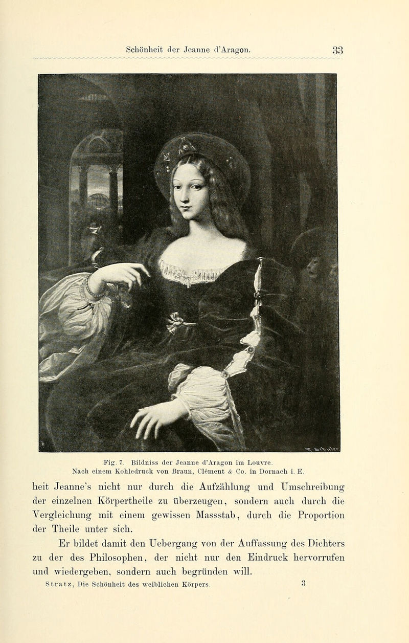Fig. 7. Bildniss der Jeanne d'Aragon im Louvre. Nach einem KoUedruck von Braun, Clement & Co. in Dornacli i. E. lieit Jeanne's nicht nur durcli die Aufzählung und Umschreibung der einzahlen Körpertheile zu überzeugen, sondern auch durch die Vergleichung mit einem gewissen Massstab, durch die Proportion der Theile unter sich. Er bildet damit den Uebergang von der Auffassung des Dichters zu der des Philosophen, der nicht nur den Eindruck hervorrufen und wiedergeben, sondern auch begründen will. Stratz, Die Schönheit des weiblichen Körpers. 3