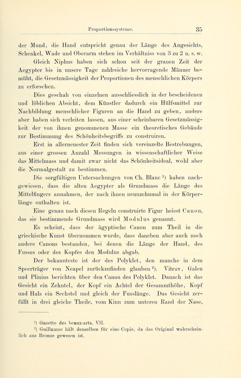 der Mund, die Hand entspricht genau der Länge des Angesichts, Schenkel, Wade und Oberarm stehen im Yerhältniss von 3 zu 2 u. s. w. Gleich Niphus haben sich schon seit der grauen Zeit der Aegypter bis in unsere Tage zahlreiche hervorragende Männer be- müht, die Gesetzmässigkeit der Proportionen des menschlichen Körpers zu erforschen. Dies geschah von einzelnen ausschliesslich in der bescheidenen und löblichen Absicht, dem Künstler dadurch ein Hülfsmittel zur Nachbildung menschlicher Figuren an die Hand zu geben, andere aber haben sich verleiten lassen, aus einer scheinbaren Gesetzmässig- keit der von ihnen genommenen Masse ein theoretisches Gebäude zur Bestimmung des Schönheitsbegriffs zu construiren. Erst in allerneuester Zeit finden sich vereinzelte Bestrebungen, aus einer grossen Anzahl Messungen in wissenschaftlicher Weise das Mittelmass und damit zwar nicht das Schönheitsideal, wohl aber die Normalgestalt zu bestimmen. Die sorgfältigen Untersuchungen von Ch. Blanc ^) haben nach- gewiesen, dass die alten Aegyj^ter als Grundmass die Länge des Mittelfingers annahmen, der nach ihnen neunzehnmal in der Körper- länge enthalten ist. Eine genau nach diesen Regeln construirte Figur heisst Canon, das sie bestimmende Grundmass wird Modulus genannt. Es scheint, dass der ägyj)tische Canon zum Theil in die griechische Kunst übernommen wurde, dass daneben aber auch noch andere Canons bestanden, bei denen die Länge der Hand, des Fusses oder des Kopfes den Modulus abgab. Der bekannteste ist der des Polyklet, den manche in dem Speerträger von Neapel zurückzufinden glauben^). Vitruv, Galen und Plinius berichten über den Canon des Polyklet. Danach ist das Gesicht ein Zehntel, der Kopf ein Achtel der Gesammthöhe, Kopf und Hals ein Sechstel und gleich der Fusslänge. Das Gesicht zer- fällt in drei gleiche Theile, vom Kinn zum unteren Rand der Nase, ^) Gazette des beaux-arts, VII. -) Guillaume hält denselben für eine Copie, da das Original wahrschein- lich aus Bronze gewesen ist.
