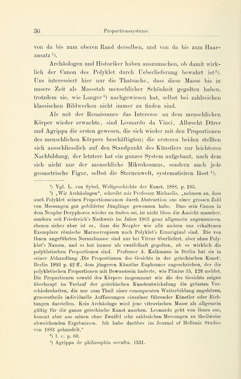 von da bis zum oberen Rand derselben, und von da bis zum Haar- ansatz ^). Archäologen und Historiker baben auszumachen, ob damit wirk- lich der Canon des Polj^klet durch Ueberlieferung bewahrt ist^). Uns interessiert hier nur die Thatsache, dass diese Masse bis in unsere Zeit als Massstab menschlicher Schönheit gegolten haben, trotzdem sie, wie Langer ^) nachgewiesen hat, selbst bei zahlreichen klassischen Bildwerken nicht immer zu finden sind. Als mit der Renaissance das Interesse an dem menschlichen Körper wieder erwachte, sind Leonardo da Vinci, Albrecht Dürer und Agrippa die ersten gewesen, die sich wieder mit den Proportionen des menschlichen Körpers beschäftigten; die ersteren beiden stellten sich ausschliesslich auf den Standpunkt des Künstlers zur leichteren Nachbildung, der letztere hat ein ganzes System aufgebaut, nach dem sich nicht nur der menschliche Mikrokosmus, sondern auch jede geometrische Figur, selbst die Sternen weit, systematisiren lässt *). 1) Vgl. L. von Sybel, Weltgeschichte der Kunst, 1888, p. 193. ^) „Wir Archäologen, schreibt mir Professor Michaelis, „nehmen an, dass auch Polyklet seinen Proportionscanon durch Abstraction aus einer grossen Zahl von Messungen gut gebildeter Jünglinge gewonnen habe. Dass sein Canon in dem Neapler Doryphoros wieder zu finden sei, ist nicht bloss die Ansicht mancher, sondern seit Friedreich's Nachweis im Jahre 1863 ganz allgemein angenommen, ebenso sicher aber ist es, dass die Neapler wie alle andern uns erhaltenen Exemplare römische MarniorcojDieen nach Polyklet's Erzoriginal sind. Die von Ihnen angeführten Normalmasse sind nur bei Vitruv überliefert, aber ohne Poly- klet's Namen, und es hat immer als zweifelhaft gegolten, ob es wirklich die polykletischen Proportionen sind. Professor A. Kalkmann in Berlin hat sie in seiner Abhandlung ,Die Proportionen des Gesichts in der griechischen Kunst', Berlin 1893 p. 42 ff., dem jüngeren Künstler Euphranor zugeschrieben, der die polykletischen Proportionen mit Bewusstsein änderte, wie Plinius 35, 128 meldet. Die Proportionen sowohl des Körpers insgesammt wie die des Gesichts zeigen überhaupt im Verlauf der griechischen Kunstentwickelung die grössten Ver- schiedenheiten, die nur zum Theil einer consequenten Weiterbildung angehören, grossentheils individuelle Auffassungen einzelner führender Künstler oder Eich- tungen darstellen. Kein Archäologe wird jene vitruvischen Masse als allgemein gültig für die ganze griechische Kunst ansehen. Leonardo geht von ihnen aus, kommt aber aus seinen ohne Zweifel sehr zahlreichen Messungen zu theilweise abweichenden Ergebnissen. Ich habe darüber im Journal of Hellenic Studies von 1883 gehandelt. 3) L c. p. 60. *) Agrippa de philosophia occulta, 1531.