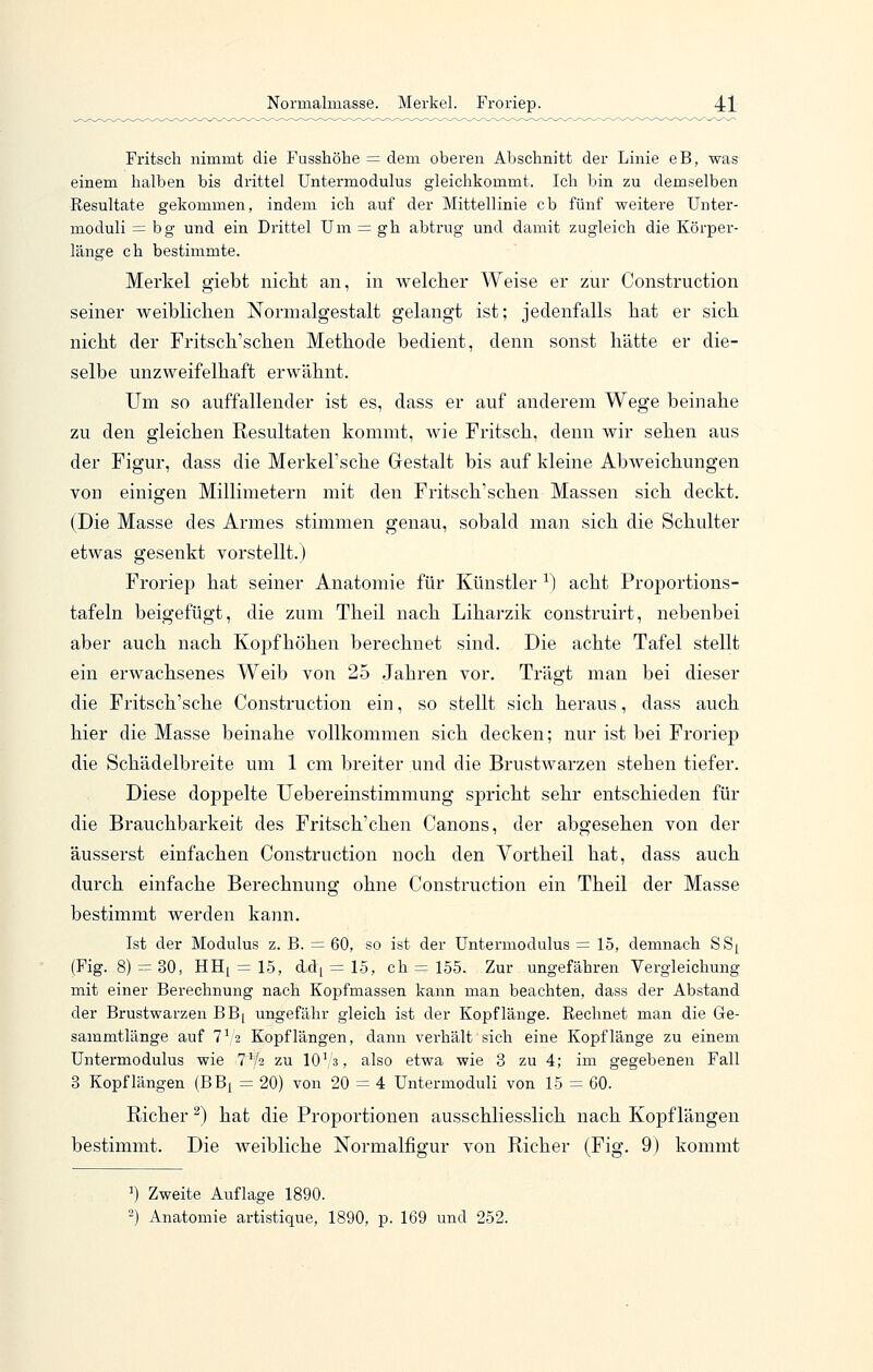 Fritscli nimmt die Fusshöhe = dem oberen Abschnitt der Linie eB, was einem halben bis drittel Untermodulus gleichkommt. Ich bin zu demselben Resultate gekommen, indem ich auf der Mittellinie cb fünf weitere Unter- moduli = bg und ein Drittel Um = gh abtrug und damit zugleich die Körper- länge ch bestimmte. Merkel giebt niclit an, in welcher Weise er zur Construction seiner weiblichen Normalgestalt gelangt ist; jedenfalls hat er sich nicht der Fritsch'schen Methode bedient, denn sonst hätte er die- selbe unzweifelhaft erwähnt. Um so auffallender ist es, dass er auf anderem Wege beinahe zu den gleichen Resultaten kommt, wie Fritsch, denn wir sehen aus der Figur, dass die Merkel'sche Gestalt bis auf kleine Abweichungen von einigen Millimetern mit den Fritsch'schen Massen sich deckt. (Die Masse des Armes stimmen genau, sobald man sich die Schulter etwas gesenkt vorstellt.) Froriep hat seiner Anatomie für Künstler ^) acht Proportions- tafeln beigefügt, die zum Theil nach Liharzik construirt, nebenbei aber auch nach Kopfhöhen berechnet sind. Die achte Tafel stellt ein erwachsenes Weib von 25 Jahren vor. Trägt man bei dieser die Fritsch'sche Construction ein, so stellt sich heraus, dass auch hier die Masse beinahe vollkommen sich decken; nur ist bei Froriep die Schädelbreite um 1 cm breiter und die Brustwarzen stehen tiefer. Diese doppelte Uebereinstimmung spricht sehr entschieden für die Brauchbarkeit des Fritsch'chen Canons, der abgesehen von der äusserst einfachen Construction noch den Vortheil hat, dass auch durch einfache Berechnung ohne Construction ein Theil der Masse bestimmt werden kann. Ist der Modulus z. B. = 60, so ist der Untermodulus = 15, demnach SSi (Fig. 8) ==30, HHi = 15, ddi = 15, ch = 155. Zur ungefähren Vergleichung mit einer Berechnung nach Kopfmassen kann man beachten, dass der Abstand der Brustwarzen BBi ungefähr gleich ist der Kopflänge. Rechnet man die Ge- sammtlänge auf 7V2 Kopflängen, dann verhält sich eine Kopflänge zu einem Untermodulus wie T'/a zu 10^ 3, also etwa wie 3 zu 4; im gegebenen Fall 3 Kopflängen (BB^ = 20) von 20 = 4 Untermoduli von 15 = 60. Richer ^) hat die Proportionen ausschliesslich nach Kopflängen bestimmt. Die weibliche Normalfigur von Richer (Fig. 9) kommt ^) Zweite Auflage 1890. 2) Anatomie artistique, 1890, p. 169 und 252.