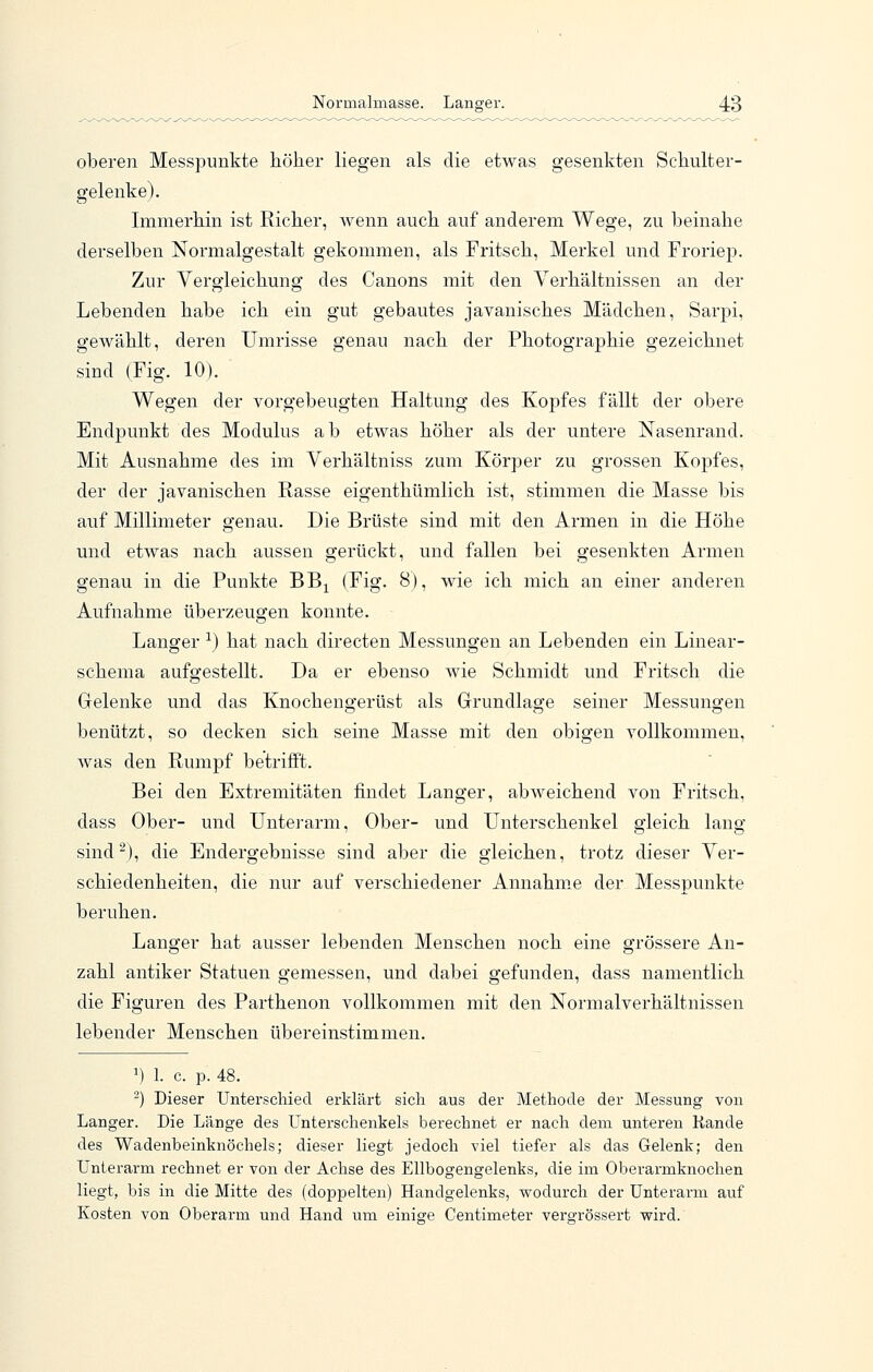 oberen Messpunkte liöher liegen als die etwas gesenkten Scliulter- gelenke). Immerhin ist Richer, wenn auch auf anderem Wege, zu beinahe derselben Normalgestalt gekommen, als Fritsch, Merkel und Froriep. Zur Yergleichung des Canons mit den Verhältnissen an der Lebenden habe ich ein gut gebautes javanisches Mädchen, Sarpi, gewählt, deren Umrisse genau nach der Photographie gezeichnet sind (Fig. 10). Wegen der vorgebeugten Haltung des Kopfes fällt der obere Endpunkt des Modulus ab etwas höher als der untere Nasenrand. Mit Ausnahme des im Verhältniss zum Körper zu grossen Kopfes, der der javanischen Rasse eigenthümlich ist, stimmen die Masse bis auf Millimeter genau. Die Brüste sind mit den Armen in die Höhe und etwas nach aussen gerückt, und fallen bei gesenkten Armen genau in die Punkte BB^ (Fig. 8), wie ich mich an einer anderen Aufnahme überzeugen konnte. Langer ^) hat nach directen Messungen an Lebenden ein Linear- schema aufgestellt. Da er ebenso wie Schmidt und Fritsch die Gelenke und das Knochengerüst als Grundlage seiner Messungen benützt, so decken sich seine Masse mit den obigen vollkommen, was den Rumpf betrifft. Bei den Extremitäten findet Langer, abweichend von Fritsch, dass Ober- und Unterarm, Ober- und Unterschenkel gleich lang sind^), die Endergebnisse sind aber die gleichen, trotz dieser Ver- schiedenheiten, die nur auf verschiedener Annahme der Messpunkte beruhen. Langer hat ausser lebenden Menschen noch eine grössere An- zahl antiker Statuen gemessen, und dabei gefunden, dass namentlich die Figuren des Parthenon vollkommen mit den Normalverhältnissen lebender Menschen übereinstimmen. 1) 1. c. p. 48. ) Dieser Unterschied erklärt sich aus der Methode der Messung von Langer. Die Länge des LTnterschenkels berechnet er nach dem unteren Kande des Wadenbeinknöchels; dieser liegt jedoch viel tiefer als das Gelenk; den Unterarm rechnet er von der Achse des Ellbogengelenks, die im Oberarmknochen liegt, bis in die Mitte des (doppelten) Handgelenks, wodurch der Unterarm auf Kosten von Oberarm und Hand um einige Centimeter vergrössert wird.