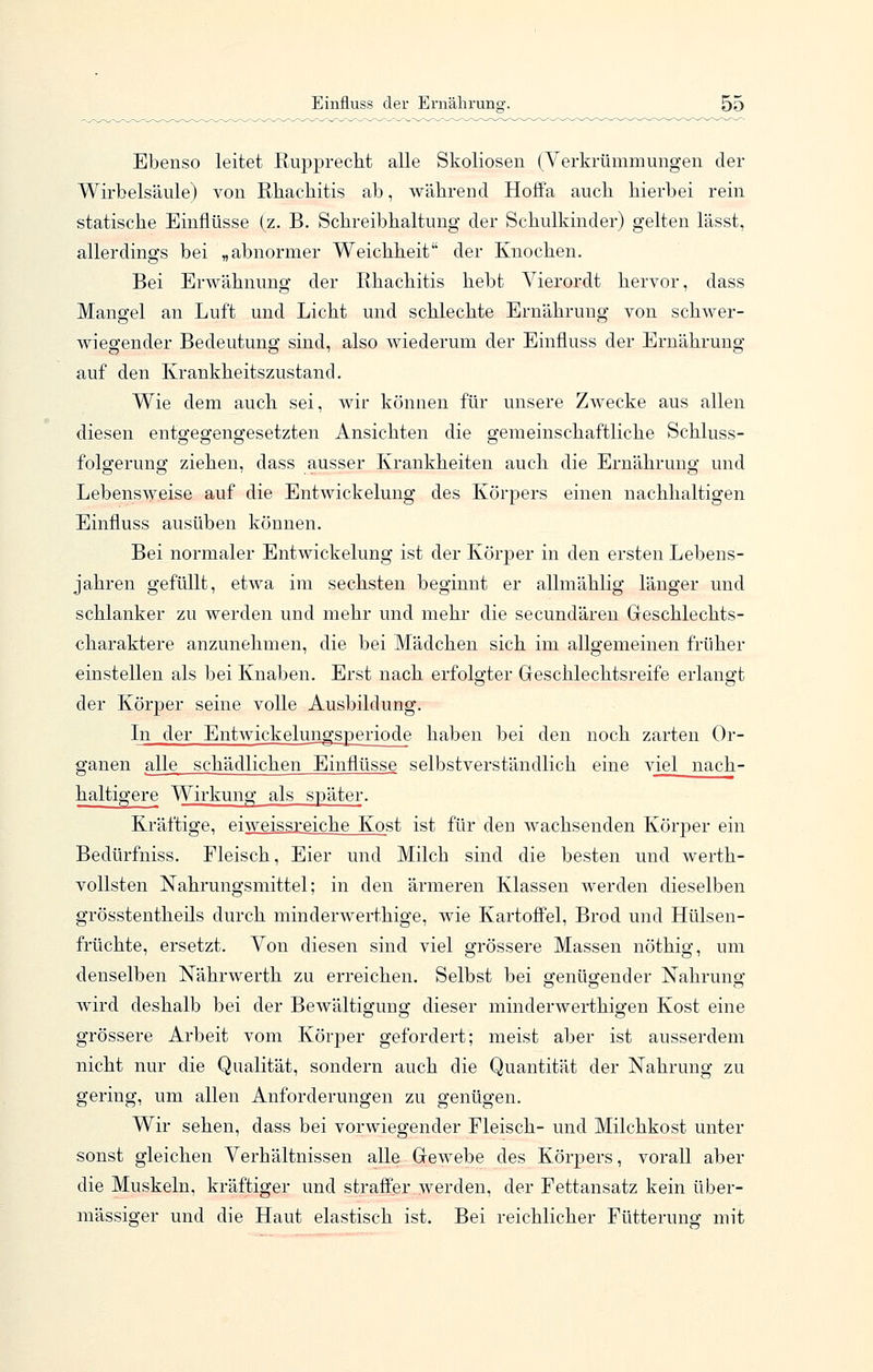 Ebenso leitet Rupprecht alle Skoliosen (Verkrümmungen der Wirbelsäule) von Rhachitis ab, während Hoffa auch hierbei rein statische Einflüsse (z. B. Schreibhaltung der Schulkinder) gelten lässt, allerdings bei „abnormer Weichheit der Knochen. Bei Erwähnung der Rhachitis hebt Vierordt hervor, dass Mangel an Luft und Licht und schlechte Ernährung von schwer- wiegender Bedeutung sind, also wiederum der Einfluss der Ernährung auf den Krankheitszustand. Wie dem auch sei, wir können für unsere Zwecke aus allen diesen entgegengesetzten Ansichten die gemeinschaftliche Schluss- folgerung ziehen, dass ausser Krankheiten auch die Ernährung und Lebensweise auf die Entwickelung des Körpers einen nachhaltigen Einfluss ausüben können. Bei normaler Entwickelung ist der Körper in den ersten Lebens- jahren gefüllt, etwa im sechsten beginnt er allmählig länger und schlanker zu werden und mehr und mehr die secundäreu Geschlechts- charaktere anzunehmen, die bei Mädchen sich im allgemeinen früher einstellen als bei Knaben. Erst nach erfolgter Geschlechtsreife erlangt der Körper seine volle Ausbildung. In der Entwickelungsperiode haben bei den noch zarten Or- ganen alle schädlichen Einflüsse selbstverständlich eine viel nach- haltigere Wirkung als später. Kräftige, eiweissreiche Kost ist für den wachsenden Körper ein Bedürfniss. Fleisch, Eier und Milch sind die besten und werth- vollsten Nahrungsmittel; in den ärmeren Klassen werden dieselben grösstentheils durch minderwerthige, wie Kartoffel, Brod und Hülsen- früchte, ersetzt. Von diesen sind viel grössere Massen nöthig, um •denselben Nährwerth zu erreichen. Selbst bei genügender Nahrung wird deshalb bei der Bewältigung dieser minderwerthigen Kost eine grössere Arbeit vom Körper gefordert; meist aber ist ausserdem nicht nur die Qualität, sondern auch die Quantität der Nahrung zu gering, um allen Anforderungen zu genügen. Wir sehen, dass bei vorwiegender Fleisch- und Milchkost unter sonst gleichen Verhältnissen alle Gewebe des Körpers, vorall aber die Muskeln, kräftiger und straffer werden, der Fettansatz kein über- mässiger und die Haut elastisch ist. Bei reichlicher Fütteruno- mit