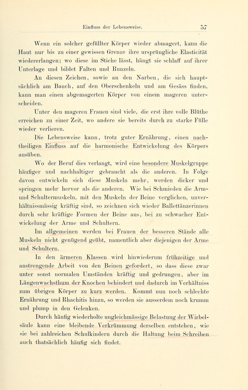 Wenn ein solcher gefüllter Körper wieder abmagert, kann die Haut nur bis zu einer gewissen Grenze ihre ursprüngliche Elasticität wiedererlangen; wo diese im Stiche lässt, hängt sie schlaff auf ihrer Unterlage und bildet Falten und Runzeln. An diesen Zeichen, sowie an den Narben, die sich haupt- sächlich am Bauch, auf den Oberschenkeln und am Gesäss finden, kann man einen abgemagerten Körper von einem mageren unter- scheiden. Unter den mageren Frauen sind viele, die erst ihre volle Blüthe erreichen zu einer Zeit, wo andere sie bereits durch zu starke Fülle wieder verlieren. Die Lebensweise kann, trotz guter Ernährung, einen nach- theiligen Einfluss auf die harmonische Entwickelung des Körpers ausüben. Wo der Beruf dies verlangt, wird eine besondere Muskelgruppe häufiger und nachhaltiger gebraucht als die anderen. In Folge davon entwickeln sich diese Muskeln mehr, werden dicker und springen mehr hervor als die anderen. Wie bei Schmieden die Arm- und Schultermuskeln, mit den Muskeln der Beine verglichen, unver- hältnissmässig kräftig sind, so zeichnen sich wieder Ballettänzerinnen durch sehr kräftige Formen der Beine aus, bei zu schwacher Ent- wickelung der Arme und Schultern. Im allgemeinen werden bei Frauen der besseren Stände alle Muskeln nicht genügend geübt, namentlich aber diejenigen der Arme und Schultern. In den ärmeren Klassen wird hinwiederum frühzeitige und anstrengende Arbeit von den Beinen gefordert, so dass diese zwar unter sonst normalen Umständen kräftig und gedrungen, aber im Längenwachsthum der Knochen behindert und dadurch im Yerhältniss zum übrigen Körper zu kurz werden. Kommt nun noch schlechte Ernährung und Rhachitis hinzu, so werden sie ausserdem noch krumm und plump in den Gelenken. Durch häufig wiederholte ungleichmässige Belastung der Wirbel- säule kann eine bleibende Verkrümmung derselben entstehen, wie sie bei zahlreichen Schulkindern durch die Haltung beim Schreiben auch thatsächlich häufig sich findet.