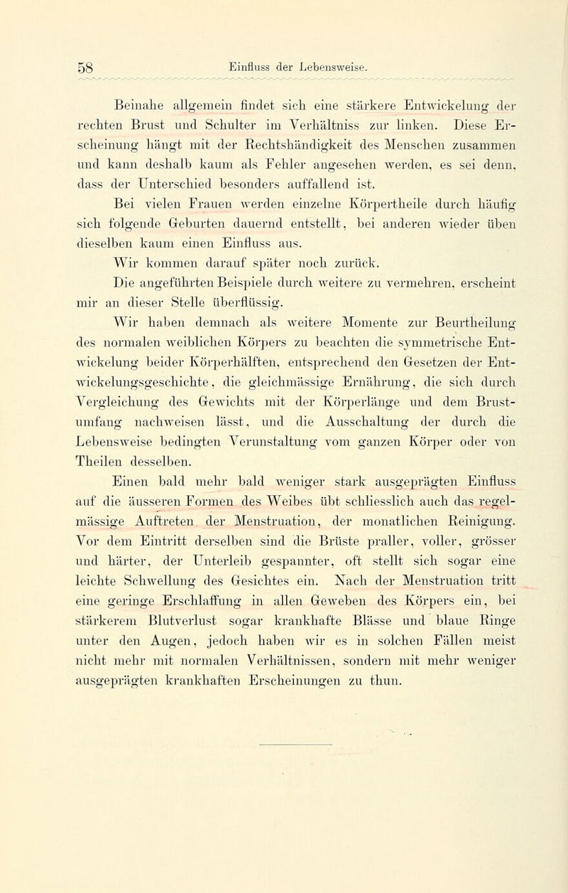 Beinalie allgemein findet sicli eine stärkere Entwickelung der recliten Brust und Schulter im Verhältniss zur linken. Diese Er- scheinung hängt mit der Rechtshändigkeit des Menschen zusammen und kann deshalb kaum als Fehler angesehen werden, es sei denn, dass der Unterschied besonders auffallend ist. Bei vielen Frauen werden einzelne Körpertheile durch häufig sich folgende Geburten dauernd entstellt, bei anderen wieder üben dieselben kaum einen Einfluss aus. Wir kommen darauf später noch zurück. Die angeführten Beispiele durch weitere zu vermehren, erscheint mir an dieser Stelle überflüssig. Wir haben demnach als weitere Momente zur Beurtheilung des normalen weiblichen Körpers zu beachten die symmetrische Ent- wickelung beider Körperhälften, entsprechend den Gesetzen der Ent- wich elungsgeschichte , die gleichmässige Ernährung, die sich durch Vergleichung des Gewichts mit der Körperlänge und dem Brust- umfang nachweisen lässt, und die Ausschaltung der durch die Lebensweise bedingten Verunstaltung vom ganzen Körper oder von Theilen desselben. Einen bald mehr bald weniger stark ausgeprägten Einfluss auf die äusseren Formen des Weibes übt schliesslich auch das regel- mässige Auftreten, der Menstruation, der monatlichen Reinigung. Vor dem Eintritt derselben sind die Brüste praller, voller, grösser und härter, der Unterleib gespannter, oft stellt sich sogar eine leichte Schwellung des Gesichtes ein. Nach der Menstruation tritt eine geringe Erschlaffung in allen Geweben des Körpers ein, bei stärkerem Blutverlust sogar krankhafte Blässe und blaue Ringe unter den Augen, jedoch haben wir es in solchen Fällen meist nicht mehr mit normalen Verhältnissen, sondern mit mehr weniger ausgeprägten krankhaften Erscheinungen zu thun.
