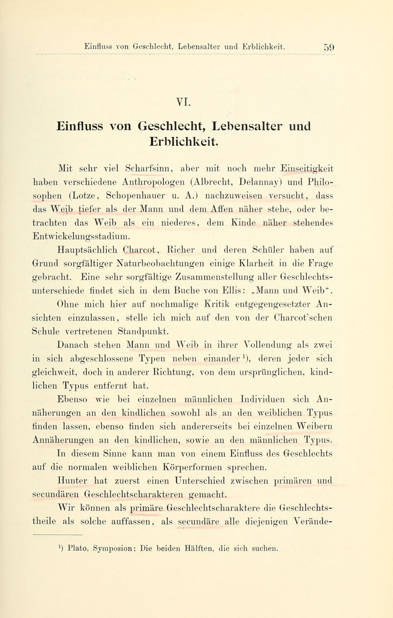 VI. Einfluss von Geschlecht, Lebensalter und Erblichkeit. Mit sehr viel Scharfsinn, aber mit noch mehr Einseitigkeit haben verschiedene Anthropologen (Albrecht, Delannay) und Philo- sojDhen (Lotze, Schopenhauer u. A.) nachzuweisen versucht, dass das Weib tiefer als der Mann und dem, Affen näher stehe, oder be- trachten das Weib als ein niederes, dem Kinde näher stehendes Entwickelungsstadium. Hauptsächlich Charcot, Richer und deren Schüler haben auf Grund sorgfältiger Naturbeobachtungen einige Klarheit in die Frage gebracht. Eine sehr sorgfältige Zusammenstellung aller Geschlechts- unterschiede findet sich in dem Buche von Ellis: „Mann und Weib. Ohne mich hier auf nochmalige Kritik entgegengesetzter An- sichten einzulassen, stelle ich mich auf den von der Charcot'schen Schule vertretenen Standpunkt. Danach stehen Mann und Weib in ihrer Vollendung als zwei in sich abgeschlossene Typen neben einander ^), deren jeder sich gleichweit, doch in anderer Richtung, von dem ursprünglichen, kind- lichen Typus entfernt hat. Ebenso wie bei einzelnen männlichen Individuen sich An- näherungen an den kindlichen sowohl als an den weiblichen Typus finden lassen, ebenso finden sich andererseits bei einzelnen Weibern Annäherungen an den kindlichen, sowie an den männlichen Typus. In diesem Sinne kann man von einem Einfluss des Geschlechts auf die normalen weiblichen Körperformen sprechen. Ilunter hat zuerst einen Unterschied zwischen primären und secundären Geschlechtscharakteren gemacht. Wir können als primäre Geschlechtscharaktere die Geschlechts- theile als solche auffassen, als secundäre alle diejenigen Verände- Plato, Symposion: Die beiden Hälften, die sich suchen.