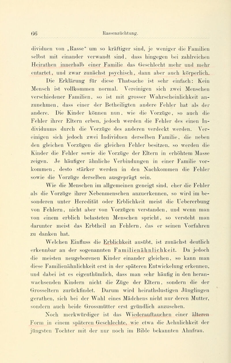 ßß Rassenzüchtung. dividuen von „Rasse um so kräftiger sind, je weniger die Familien selbst mit einander verwandt sind, dass hingegen bei zablreicben Heirathen innerhalb einer Familie das Geschlecht mehr und mehr entartet, und zwar zunächst psychisch, dann aber auch körperlich. Die Erklärung für diese Thatsache ist sehr einfach: Kein Mensch ist vollkommen normal. Vereinigen sich zwei Menschen verschiedener Familien, so ist mit grosser Wahrscheinlichkeit an- zunehmen, dass einer der Betheiligten andere Fehler hat als der andere. Die Kinder können nun, wie die Vorzüge, so auch die Fehler ihrer Eltern erben, jedoch werden die Fehler des einen In- dividuums durch die Vorzüge des anderen verdeckt werden. Ver- einigen sich jedoch zwei Individuen derselben Familie, die neben den gleichen Vorzügen die gleichen Fehler besitzen, so werden die Kinder die Fehler sowie die Vorzüge der Eltern in erhöhtem Masse zeigen. Je häufiger ähnliche Verbindungen in einer Familie vor- kommen . desto stärker werden in den Nachkommen die Fehler sowie die Vorzüge derselben ausgeprägt sein. Wie die Menschen im allgemeinen geneigt sind, eher die Fehler als die Vorzüge ihrer Nebenmenschen anzuerkennen, so wird im be- sonderen unter Heredität oder Erblichkeit meist die Uebererbung von Fehlern, nicht aber von Vorzügen verstanden, und wenn man von einem erblich belasteten Menschen spricht, so versteht man darunter meist das Erbtheil an Fehlern, das er seinen Vorfahren zu danken hat. Welchen Einfluss die Erblichkeit ausübt, ist zunächst deutlich erkennbar an der sogenannten Familienähnlichkeit. Da jedoch die meisten neugeborenen Kinder einander gleichen, so kann man diese Familienähnlichkeit erst in der späteren Entwickelung erkennen, und dabei ist es eigenthümlich, dass man sehr häufig in den heran- wachsenden Kindern nicht die Züge der Eltern, sondern die der Grosseltern zurückfindet. Darum wird heirathslustigen Jünglingen gerathen, sich bei der Wahl eines Mädchens nicht nur deren Mutter, sondern auch beide Grossmütter erst gründlich anzusehen. Noch merkwürdiger ist das Wiederauftauchen einer älteren Form in einem späteren Geschlechte, wie etwa die Aehnlichkeit der jüngsten Tochter mit der nur noch im Bilde bekannten Ahnfrau.