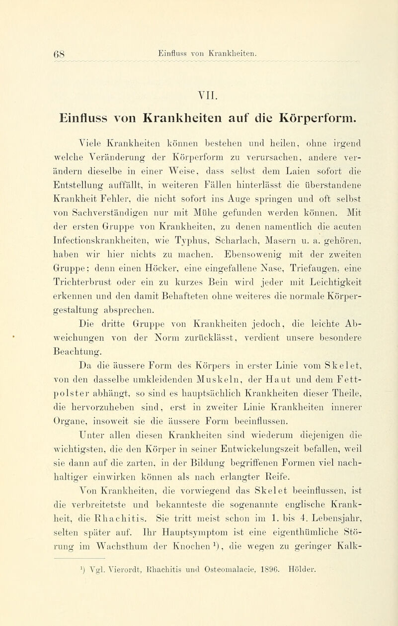 58 Einfluss von Krankheiten. VII. Einfluss von Krankheiten auf die Körperform. Viele Krankheiten können bestehen nncl heilen, ohne irgend welche Veränderung der Körperform zu verursachen, andere ver- ändern dieselbe in einer Weise, dass seliist dem Laien sofort die Entstellung auffällt, in weiteren Fällen hinterlässt die überstandene Krankheit Fehler, die nicht sofort ins Auge springen und oft selbst von Sachverständigen nur mit Mühe gefunden werden können. Mit der ersten Gruppe von Krankheiten, zu denen namentlich die acuten Infectionskrankheiten, wie Typhus, Scharlach, Masern u. a. gehören, haben Avir hier nichts zu machen. Ebensowenig mit der zweiten Grupjoe; denn einen Höcker, eine eingefallene Nase, Triefaugen, eine Trichterbrust oder ein zu kurzes Bein wird jeder mit Leichtigkeit erkennen und den damit Behafteten ohne weiteres die normale Körper- gestaltung absprechen. Die dritte Grujjpe von Krankheiten jedoch, die leichte Ab- weichungen von der Norm zurücklässt, verdient unsere besondere Beachtung. Da die äussere Form des Körpers in erster Linie vom Skelet, von den dasselbe umkleidenden Muskeln, der Haut und dem Fett- polstei abhängt, so sind es hauptsächlich Krankheiten dieser Theile, die hervorzuheben sind, erst in zweiter Linie Krankheiten innerer Organe, insoweit sie die äussere Form beeinflussen. Unter allen diesen Krankheiten sind Aviederum diejenigen die wichtigsten, die den Körper in seiner Entwickelungszeit befallen, weil sie dann auf die zarten, in der Bildung begriffenen Formen viel nach- haltiger einwirken können als nach erlangter Reife. Von Krankheiten, die vorwiegend das Skelet beeinflussen, ist die verbreitetste und bekannteste die sogenannte englische Krank- heit, die Rhachitis. Sie tritt meist schon im 1. bis 4. Lebensjahr, selten später auf. Ihr Hauptsymptom ist eine eigenthümliche Stö- rung im Wachsthum der Knochen ^), die wegen zu geringer Kalk- ') Vgl. Vierordt, Khacliitis und Osteomalacie, 1896. Holder.