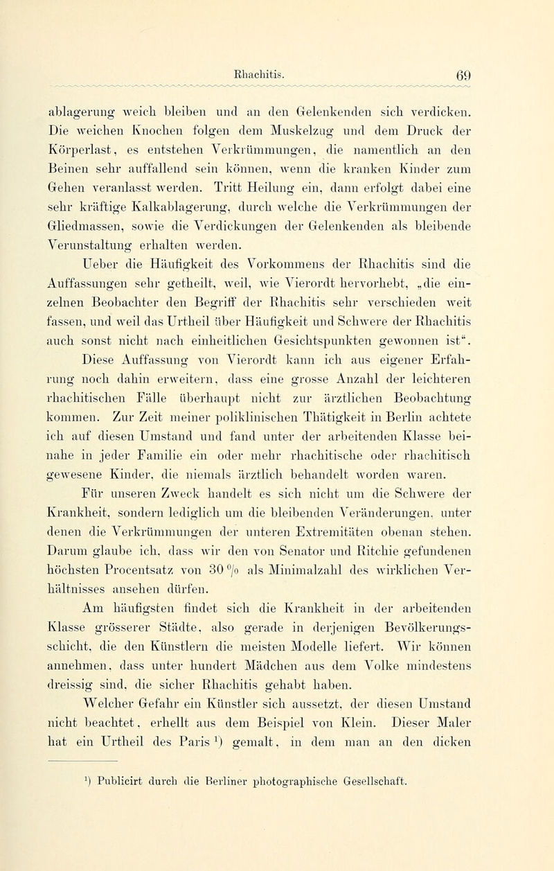 ablagerung weich bleiben und an den Gelenkenden sich verdicken. Die weichen Knochen folgen dem Muskelzug und dem Druck der Körperlast, es entstehen Verkrümmungen, die namentlich an den Beinen sehr auffallend sein können, wenn die kranken Kinder zum Gehen veranlasst Averden. Tritt Heilung ein, dann erfolgt dabei eine sehr kräftige Kalkablagerung, durch welche die Verkrümmungen der Gliedmassen, sowie die Verdickungen der Gelenkenden als bleibende Verunstaltung erhalten werden. Ueber die Häufigkeit des Vorkommens der Rhachitis sind die Auffassungen sehr getheilt, weil, wie Vierordt hervorhebt, „die ein- zelnen Beobachter den BegrifP der Rhachitis sehr verschieden weit fassen, und weil das Urtheil über Häufigkeit und Schwere der Rhachitis auch sonst nicht nach einheitlichen Gesichtspunkten gewonnen ist. Diese Auffassung von Vierordt kann ich aus eigener Erfah- rung noch dahin erweitern, dass eine grosse Anzahl der leichteren rhachitischen Fälle überhaupt nicht zur ärztlichen Beobachtung kommen. Zur Zeit meiner poliklinischen Thätigkeit in Berlin achtete ich auf diesen Umstand und fand unter der arbeitenden Klasse bei- nahe in jeder Familie ein oder mehr rhachitische oder rhachitisch gewesene Kinder, die niemals ärztlich behandelt worden waren. Für unseren Zweck handelt es sich nicht um die Schwere der Krankheit, sondern lediglich um die bleibenden Veränderungen, unter denen die Verkrümmungen der unteren Extremitäten obenan stehen. Darum glaube ich. dass wir den von Senator und Ritchie gefundenen höchsten Procentsatz von 30 ^/o als Minimalzahl des wirklichen Ver- hältnisses ansehen dürfen. Am häufigsten findet sich die Krankheit in der arbeitenden Klasse grösserer Städte, also gerade in derjenigen Bevölkerungs- schicht, die den Künstlern die meisten Modelle liefert. Wir können annehmen, dass unter hundert Mädchen aus dem Volke mindestens dreissig sind, die sicher Rhachitis gehabt haben. Welcher Gefahr ein Künstler sich aussetzt, der diesen Umstand nicht beachtet. erhellt aus dem Beispiel von Klein. Dieser Maler hat ein Urtheil des Paris ^) gemalt, in dem man an den dicken ^) Publicirt durch die Berliner pliotographische Gesellschaft.