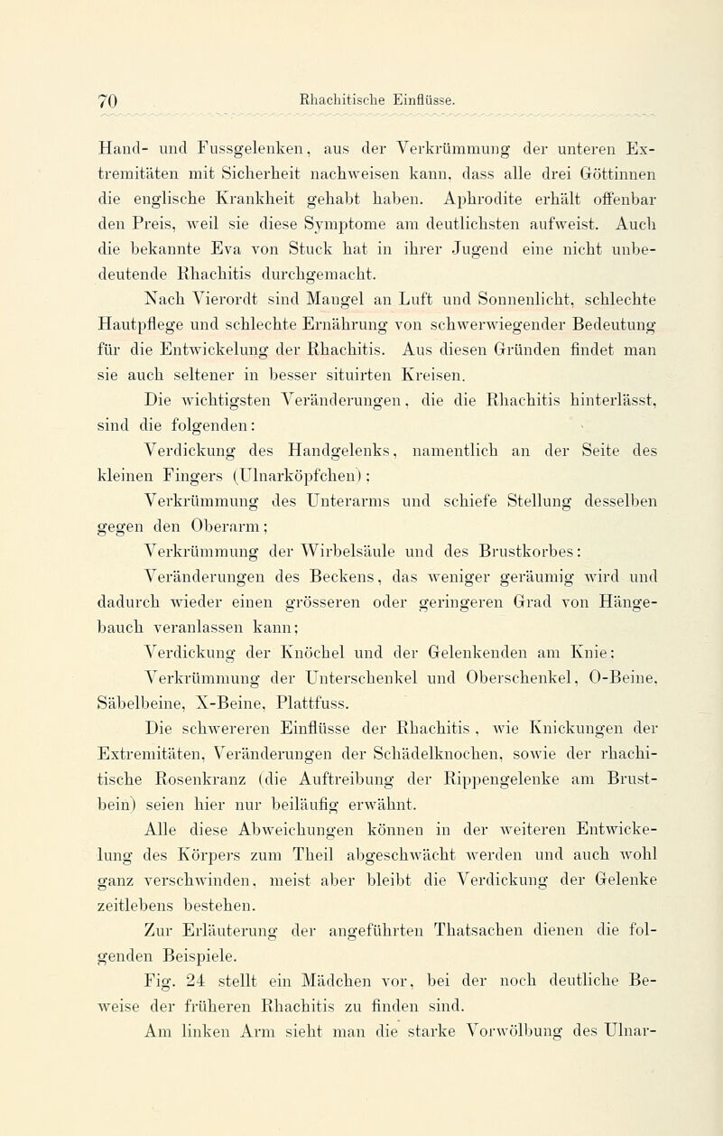 Hand- und Fussgelenken, aus der Verkrümmung der unteren Ex- tremitäten mit Siclierlieit nachweisen kann, dass alle drei Göttinnen die englische Krankheit gehabt haben. Aphrodite erhält offenbar den Preis, weil sie diese Symptome am deutlichsten aufweist. Auch die bekannte Eva von Stuck hat in ihrer Jugend eine nicht unbe- deutende Rhachitis durchgemacht. Nach Vierordt sind Mangel an Luft und Sonnenlicht, schlechte Hautpflege und schlechte Ernährung von schwerwiegender Bedeutung für die Entwickelung der Rhachitis. Aus diesen Gründen findet man sie auch seltener in besser situirten Kreisen. Die wichtigsten Veränderungen, die die Rhachitis hinterlässt, sind die folgenden: Verdickung des Handgelenks, namentlich an der Seite des kleinen Fingers (Ulnarköpfchen); Verkrümmung des Unterarms und schiefe Stellung desselben gegen den Oberarm; Verkrümmung der Wirbelsäule und des Brustkorbes: Veränderungen des Beckens, das weniger geräumig wird und dadurch wieder einen grösseren oder ojerinfferen Grad von Häno-e- bauch veranlassen kann; Verdickung der Knöchel und der Gelenkenden am Knie: Verkrümmung der Unterschenkel und Oberschenkel, 0-Beine, Säbelbeine, X-Beine, Plattfuss. Die schwereren Einflüsse der Rhachitis , wie Knickungen der Extremitäten, Veränderungen der Schädelknochen, sowie der rhachi- tische Rosenkranz (die Auftreibung der Rippengelenke am Brust- bein) seien hier nur beiläufig erwähnt. Alle diese Abweichungen können in der weiteren Entwicke- lung des Körpers zum Theil abgeschwächt werden und auch wohl ganz verschwinden, meist aber bleibt die Verdickung der Gelenke zeitlebens bestehen. Zur Erläuteruno- der anojeführten Thatsachen dienen die fol- genden Beispiele. Fig. 24 stellt ein Mädchen vor, bei der noch deutliche Be- weise der früheren Rhachitis zu finden sind. Am linken Arm sieht man die starke Vorwölbunff des Ulnar-