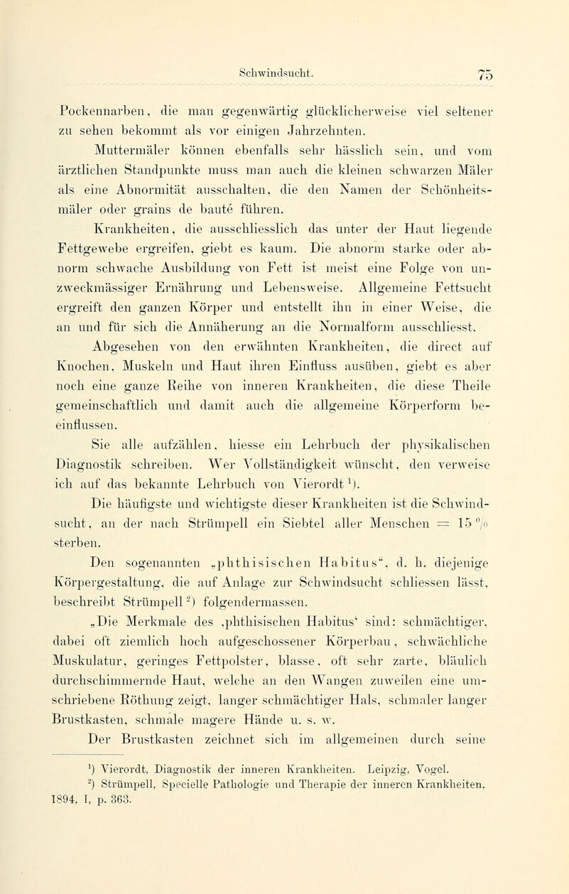 Pockennarben, die man gegenwärtig glückliclierAveise viel seltener zn sehen bekommt als vor einigen Jahrzehnten. Muttermäler können ebenfalls sehr hässlich sein, und vom ärztlichen Standpunkte muss man auch die kleinen schwarzen Maler als eine Abnormität ausschalten, die den Namen der Schönheits- mäler oder grains de baute führen. Krankheiten, die ausschliesslich das unter der Haut liegende Fettgewebe ergreifen, giebt es kaum. Die abnorm starke oder ab- norm schwache Ausbildung von Fett ist meist eine Folge von un- zweckmässiger Ernährung und Lebensweise. Allgemeine Fettsucht ergreift den ganzen Körper und entstellt ihn in einer Weise, die an und für sich die Annäherung an die Normalform ausschliesst. Abgesehen von den erwähnten Krankheiten, die direct auf Knochen. Muskeln und Haut ihren Einfluss ausüben, giebt es aber noch eine ganze Reihe von inneren Krankheiten, die diese Theile gemeinschaftlich und damit auch die allgemeine Körperform be- einflussen. Sie alle aufzählen, hiesse ein Lehrbuch der physikalischen Diagnostik schreiben. Wer Vollständigkeit wünscht, den verweise ich auf das bekannte Lehrbuch von Vierordt ^). Die häufigste und wichtigste dieser Krankheiten ist die Schwind- sucht, an der nach Strümpell ein Siebtel aller Menschen = 15 /o sterben. Den sogenannten „phthisischen Habitus, d. h. diejenige Körpergestaltung, die auf Anlage zur Schwindsucht schliessen lässt, beschreibt Strümpell ■) folgendermassen. „Die Merkmale des .phthisischen Habitus' sind: schmächtiger, dabei oft ziemlich hoch aufgeschossener Körperbau, schwächliche Muskulatur, geringes Fettpolster, blasse, oft sehr zarte, bläulich durchschimmernde Haut, welche an den Wangen zuweilen eine um- schriebene Röthung zeigt, langer schmächtiger Hals, schmaler langer Brustkasten, schmale magere Hände u. s. w. Der Brustkasten zeichnet sich im allgemeinen durch seine ^) Vierordt, Diagnostik der inneren Krankheiten. Leipzig, Vogel. ^) Strümpell, Specielle Pathologie und Therapie der inneren Krankheiten, 1894, I, p. 363.