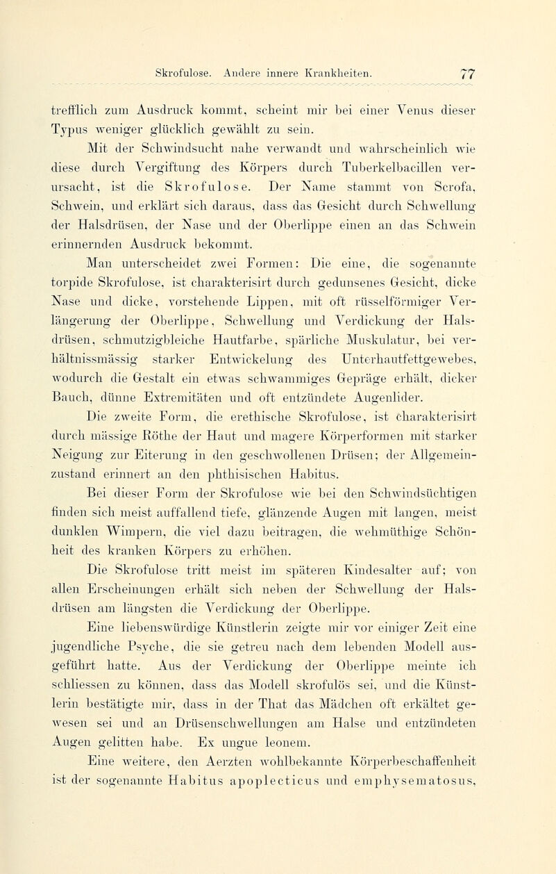 trefflich zum Ausdruck kommt, scheint mir bei einer Venus dieser Typus weniger glücklich gewählt zu sein. Mit der Schwindsucht nahe verwandt und wahrscheinlich wie diese durch Vergiftung des Körpers durch Tuberkelbacillen ver- ursacht, ist die Skrofulöse. Der Name stammt von Scrofa, Schwein, und erklärt sich daraus, dass das Gesicht durch Schwellung der Halsdrüsen, der Nase und der Oberlippe einen an das Schwein erinnernden Ausdruck bekommt. Man unterscheidet zwei Formen: Die eine, die sogenannte torpide Skrofulöse, ist charakterisirt durch gedunsenes Gesicht, dicke Nase und dicke, vorstehende Lippen, mit oft rüsselförmiger Ver- längerung der OberlijDpe, Schwellung und Verdickung der Hals- drüsen, schmutzigbleiche Hautfarbe, spärliche Muskulatur, bei ver- hältnissmässig starker Entwickelung des Unterhautfettgewebes, wodurch die Gestalt ein etwas schwammiges Gepräge erhält, dicker Bauch, dünne Extremitäten und oft entzündete Augenlider. Die zweite Form, die erethische Skrofulöse, ist charakterisirt durch massige Röthe der Haut und magere Körperformen mit starker Neigung zur Eiterung in den geschwollenen Drüsen; der Allgemein- zustand erinnert an den jDhthisischen Habitus. Bei dieser Form der Skrofulöse wie bei den SchAvindsüchtigen finden sich meist auffallend tiefe, glänzende Auo-en mit langen, meist dunklen Wimpern, die viel dazu beitragen, die wehmüthige Schön- heit des kranken Körpers zu erhöhen. Die Skrofulöse tritt meist im späteren Kindesalter auf; von allen Erscheinungen erhält sich neben der Schwellung der Hals- drüsen am längsten die Verdickung der Oberlippe. Eine liebenswürdige Künstlerin zeigte mir vor einiger Zeit eine jugendliche Psyche, die sie getreu nach dem lebenden Modell aus- geführt hatte. Aus der Verdickung der Oberlippe meinte ich schliessen zu können, dass das Modell skrofulös sei, und die Künst- lerin bestätigte mir, dass in der That das Mädchen oft erkältet ge- wesen sei und an Drüsenschwellungen am Halse und entzündeten Augen gelitten habe. Ex ungue leonem. Eine weitere, den Aerzten wohlbekannte Körperbeschaffenheit ist der sogenannte Habitus apoplecticus und emphysematosus,