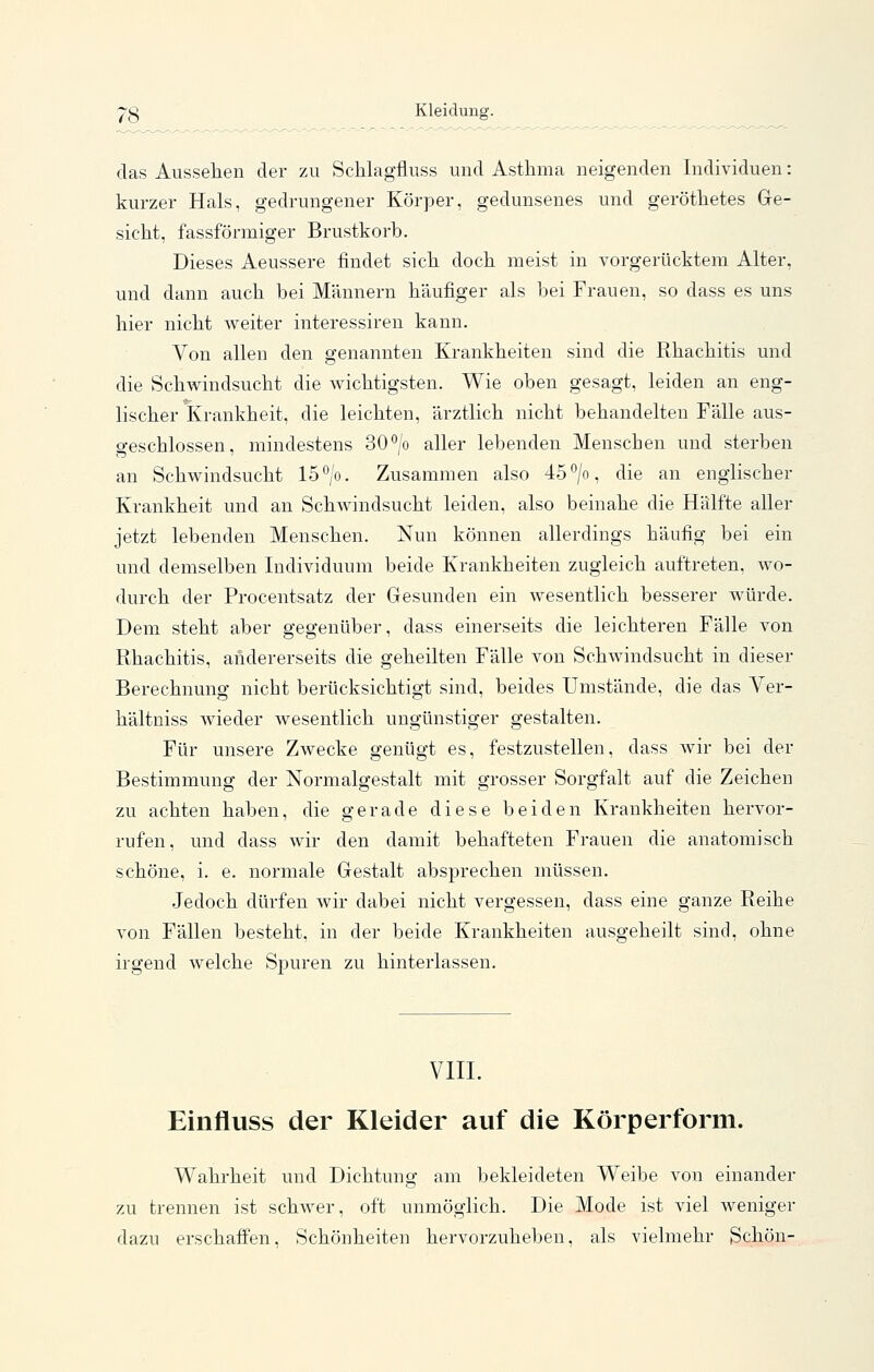 ■p'g Kleidung. das Aussehen der zu Schlagfluss und Asthma neigenden Individuen: kurzer Hals, gedrungener Körper, gedunsenes und geröthetes Ge- sicht, fassförmiger Brustkorb. Dieses Aeussere findet sich doch meist in vorgerücktem Alter, und dann auch bei Männern häufiger als bei Frauen, so dass es uns hier nicht weiter interessiren kann. Von allen den genannten Krankheiten sind die Rhachitis und die Schwindsucht die wichtigsten. Wie oben gesagt, leiden an eng- lischer Krankheit, die leichten, ärztlich nicht behandelten Fälle aus- fifeschlossen, mindestens 30*'/o aller lebenden Menschen und sterben an Schwindsucht 15°/o. Zusammen also 45°/o, die an englischer Krankheit und an Schwindsucht leiden, also beinahe die Hälfte aller jetzt lebenden Menschen. Nun können allerdings häufig bei ein und demselben Individuum beide Krankheiten zugleich auftreten, wo- durch der Procentsatz der Gesunden ein wesentlich besserer würde. Dem steht aber gegenüber, dass einerseits die leichteren Fälle von Rhachitis, andererseits die geheilten Fälle von Schwindsucht in dieser Berechnung nicht berücksichtigt sind, beides Umstände, die das Ver- hältniss wieder Avesentlich ungünstiger gestalten. Für unsere Zwecke genügt es, festzustellen, dass wir bei der Bestimmung der Normalgestalt mit grosser Sorgfalt auf die Zeichen zu achten haben, die gerade diese beiden Krankheiten hervor- rufen, und dass wir den damit behafteten Frauen die anatomisch schöne, i, e. normale Gestalt absprechen müssen. Jedoch dürfen wir dabei nicht vergessen, dass eine ganze Reihe von Fällen besteht, in der beide Krankheiten ausgeheilt sind, ohne irgend welche Spuren zu hinterlassen. VIII. Einfluss der Kleider auf die Körperform. Wahrheit und Dichtung am bekleideten Weibe von einander zu trennen ist schwer, oft unmöglich. Die Mode ist viel weniger dazu erschaffen, Schönheiten hervorzuheben, als vielmehr 3chön-