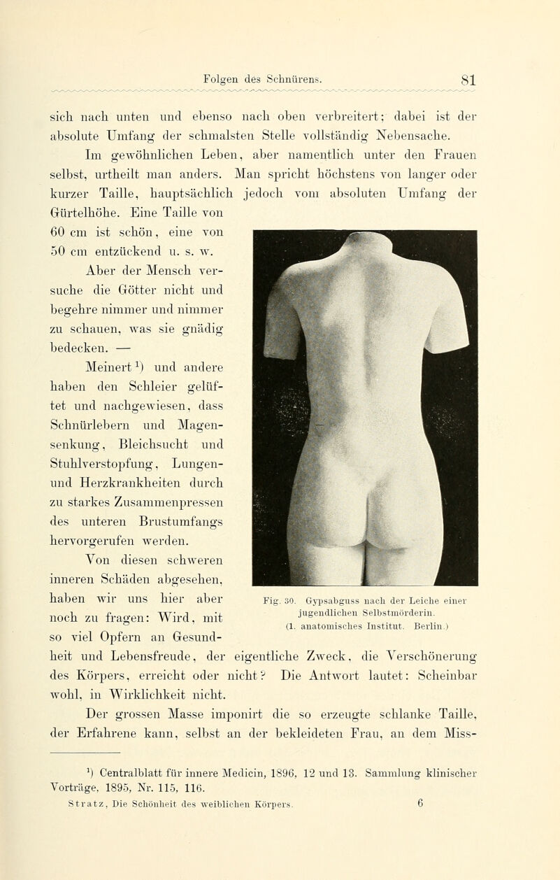 sich nach unten und ebenso nach oben verbreitert; dabei ist der absolute Umfang der schmälsten Stelle vollständig Nebensache. Im gewöhnlichen Leben, aber namentlich unter den Frauen selbst, urtheilt man anders. Man spricht höchstens von langer oder kurzer Taille, hauptsächlich jedoch vom absoluten Umfang der Gürtelhöhe. Eine Taille von 60 cm ist schön, eine von 50 cm entzückend u. s. w. Aber der Mensch ver- suche die Götter nicht und begehre nimmer und nimmer zu schauen, was sie gnädig bedecken. — Meinert ^) und andere haben den Schleier gelüf- tet und nachgewiesen, dass Schnürlebern und Magen- senkung , Bleichsucht und Stuhlverstopfung, Lungen- und Herzkrankheiten durch zu starkes Zusammenpressen des unteren Brustumfangs hervorgerufen werden. Von diesen schweren inneren Schäden abgesehen, haben wir uns hier aber noch zu fragen: Wird, mit so viel Opfern an Gesund- heit und Lebensfreude, der eigentliche Zweck, die Verschönerung des Körpers, erreicht oder nicht? Die Antwort lautet: Scheinbar wohl, in Wirklichkeit nicht. Der grossen Masse imponirt die so erzeugte schlanke Taille, der Erfahrene kann, selbst an der bekleideten Frau, an dem Miss- Fig. üO. Gyiisabguss uacli der Leiclie einer jugendlichen Selbstmörderin. (1. anatomisches Institut. Berlin.) ^) Centralblatt für innere Medicin, 1896, 12 und 13. Sammlung klinischer Vorträge, 1895, Nr. 115, 116. Stratz, Die Schönheit des weiblichen Körpers. 6