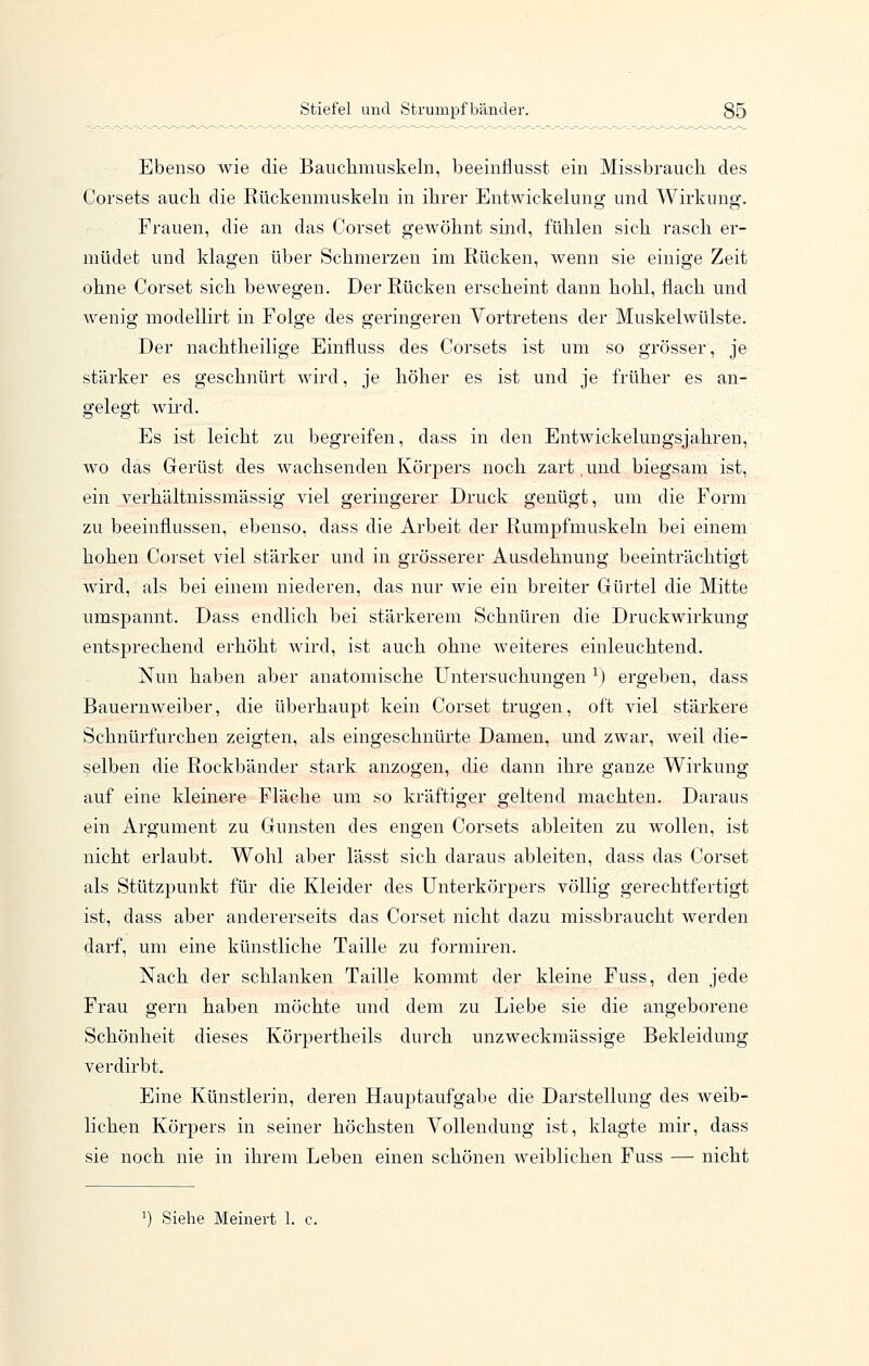 Ebenso wie die Bauclimuskeln, beeiiiflusst ein Missbraucli des Corsets aucli die Rückenmuskeln in ihrer Entwickeluug und Wirkung. Frauen, die an das Corset geAvöhnt sind, fühlen sich rasch er- müdet und klagen über Schmerzen im Rücken, wenn sie einige Zeit ohne Corset sich bewegen. Der Rücken erscheint dann hohl, flach und wenig modellirt in Folge des geringeren Vortretens der Muskelwülste. Der nachtheilige Einfluss des Corsets ist um so grösser, je stärker es geschnürt wird, je höher es ist und je früher es an- gelegt wii-d. Es ist leicht zu begreifen, dass in den Entwickelungsjahren, wo das Gerüst des wachsenden Körpers noch zart,und biegsam ist, ein verhältnissmässig viel geringerer Druck genügt, um die Form zu beeinflussen, ebenso, dass die Arbeit der Rumpfmuskeln bei einem hohen Corset viel stärker und in grösserer Ausdehnung beeinträchtigt wird, als bei einem niederen, das nur wie ein breiter Gürtel die Mitte umspannt. Dass endlich bei stärkerem Schnüren die Druckwirkung entsprechend erhöht Avird, ist auch ohne weiteres einleuchtend. Nun haben aber anatomische Untersuchungen ^) ergeben, dass Bauernweiber, die überhaupt kein Corset trugen, oft viel stärkere Schnürfurchen zeigten, als eingeschnürte Damen, und zwar, weil die- selben die Rockbänder stark anzogen, die dann ihre ganze Wirkung auf eine kleinere Fläche um so kräftiger geltend machten. Daraus ein Argument zu Gunsten des engen Corsets ableiten zu wollen, ist nicht erlaubt. Wohl aber lässt sich daraus ableiten, dass das Corset als Stütz]3unkt für die Kleider des Unterkörpers völlig gerechtfertigt ist, dass aber andererseits das Corset nicht dazu missbraucht werden darf, um eine künstliche Taille zu formiren. Nach der schlanken Taille kommt der kleine Fuss, den jede Frau gern haben möchte und dem zu Liebe sie die angeborene Schönheit dieses Körpertheils durch unzweckmässige Bekleidung verdirbt. Eine Künstlerin, deren Hauptaufgabe die Darstellung des weib- lichen Körpers in seiner höchsten Vollendung ist, klagte mir, dass sie noch nie in ihrem Leben einen schönen weiblichen Fuss — nicht 1) Siehe Meinert 1.
