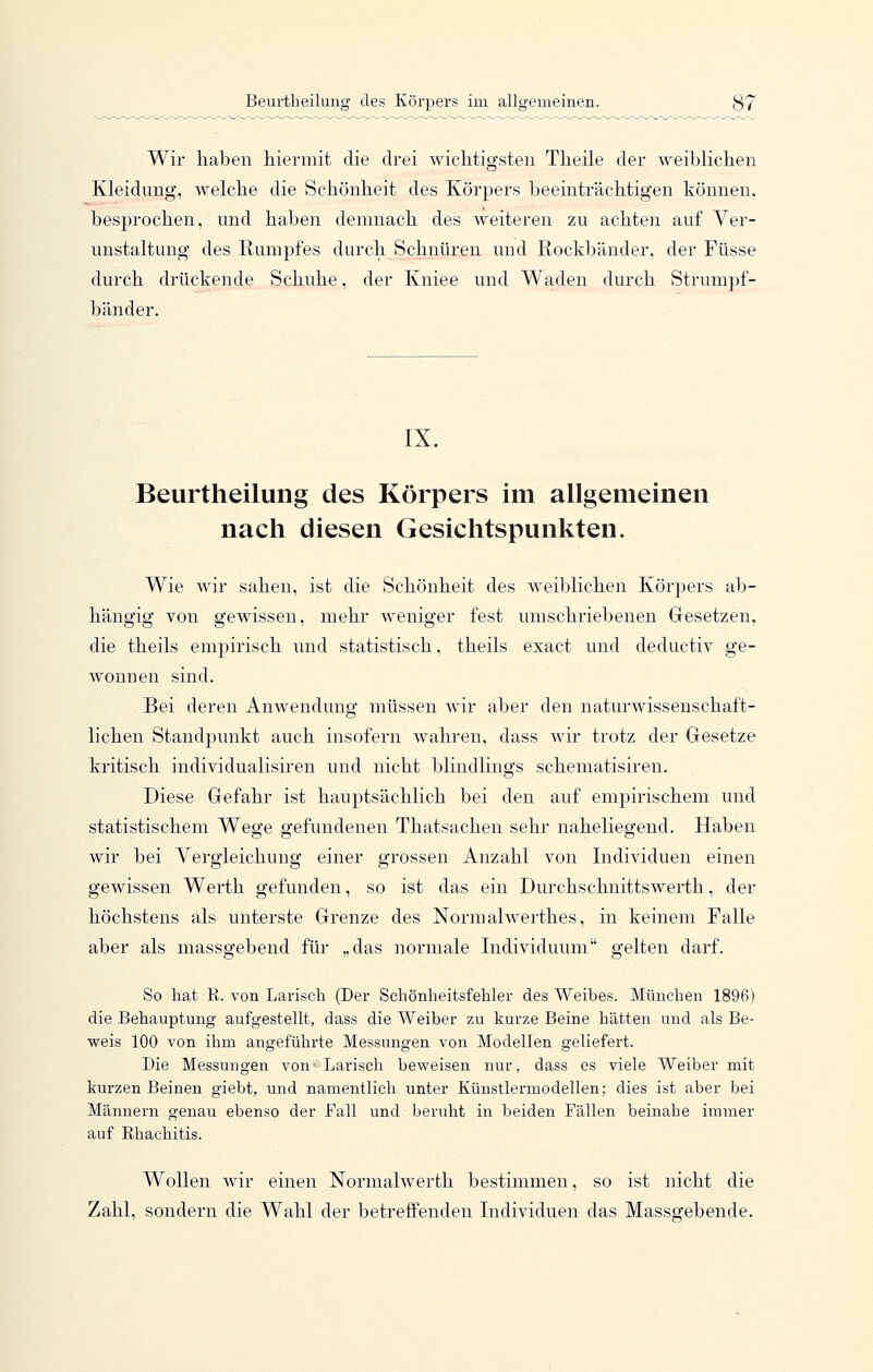 Wir haben hiermit die drei wichtigsten Theile der weiblichen Kleidung, welche die Schönheit des Körpers beeinträchtigen können, besprochen, und haben demnach des weiteren zu achten auf Ver- unstaltung des Rumpfes durch Schnüren und Rockbänder, der Füsse durch drückende Schuhe, der Kniee und Waden durch Strumpf- bänder. IX. Beurtheilung des Körpers im allgemeinen nach diesen Gesichtspunkten. Wie wir sahen, ist die Schönheit des weiblichen Körpers ab- hängig von gewissen, mehr weniger fest umschriebenen Gesetzen, die theils empirisch und statistisch, theils exact und deductiv ge- wonnen sind. Bei deren Anwendung müssen wir aber den naturwissenschaft- lichen Standpunkt auch insofern wahren, dass wir trotz der Gesetze kritisch individualisiren und nicht blindlings schematisiren. Diese Gefahr ist hauptsächlich bei den auf em23irischem und statistischem Wege gefundenen Thatsachen sehr naheliegend. Haben wir bei Yergleichung einer grossen Anzahl von Individuen einen gewissen Werth gefunden, so ist das ein Durchschnittswerth, der höchstens als unterste Grenze des Normalwerthes, in keinem Falle aber als massgebend für „das normale Individuum gelten darf. So hat R. von Larisch (Der Scliönheitsfehler des Weibes. München 1896) die Behauptung aufgestellt, dass die Weiber zu kurze Beine hätten und als Be- weis 100 von ihm angeführte Messungen von Modellen geliefert. Die Messungen von ■ Larisch beweisen nur, dass es viele Weiber mit kurzen Beinen giebt, und namentlich unter Künstlermodellen; dies ist aber bei Männern genau ebenso der Fall und beruht in beiden Fällen beinahe immer auf Rhachitis. Wollen wir einen Normalwerth bestimmen, so ist nicht die Zahl, sondern die Wahl der betreffenden Individuen das Massgebende,