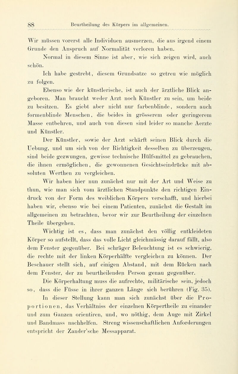 Wir müssen vorerst alle Individuen ausmerzen, die aus irgend einem Grunde den Anspruch auf Normalität verloren haben. Normal in diesem Sinne ist aber, wie sich zeigen wird, auch schön. Ich habe gestrebt, diesem Grundsatze so getreu wie möglich zu folgen. Ebenso wie der künstlerische, ist auch der ärztliche Blick an- geboren. Man braucht weder Arzt noch Künstler zu sein, um beide zu besitzen. Es giebt aber nicht nur farbenblinde, sondern auch formenblinde Menschen, die beides in grösserem oder geringerem Masse entbehren, und auch von diesen sind leider so manche Aerzte und Künstler. Der Künstler, sowie der Arzt schärft seinen Blick durch die Uebung, und um sich von der Richtigkeit desselben zu überzeugen, sind beide gezwungen, gewisse technische Hülfsmittel zu gebrauchen, die ihnen ermöglichen, die gewonnenen Gesichtseindrücke mit ab- soluten Werthen zu vergleichen. Wir haben hier nun zunächst nur mit der Art und Weise zu tliun, wie man sich vom ärztlichen StandjDunkte den richtigen Ein- druck von der Form des weiblichen Körpers verschafft, und hierbei haben wir, ebenso wie bei einem Patienten, zunächst die Gestalt im allgemeinen zu betrachten, bevor wir zur Beurtheilung der einzelnen Theile übergehen. Wichtig ist es, dass man zunächst den völlig entkleideten Körper so aufstellt, dass das volle Licht gleichmässig darauf fällt, also dem Fenster gegenüber. Bei schräger Beleuchtung ist es schwierig, die rechte mit der linken Körperhälfte vergleichen zu können. Der Beschauer stellt sich, auf einigen Abstand, mit dem Rücken nach dem Fenster, der zu beurtheilenden Person genau gegenüber. Die Körperhaltung muss die aufrechte, militärische sein, jedoch so, dass die Füsse in ihrer ganzen Länge sich berühren (Fig. 35). In dieser Stellung kann man sich zunächst über die Pro- portionen, das Verhältniss der einzelnen Körpertheile zueinander und zum Ganzen orientiren, und, wo nöthig, dem Auge mit Zirkel und Bandmass nachhelfen. Streng wissenschaftlichen Anforderungen entspricht der Zander'sche Messapparat.