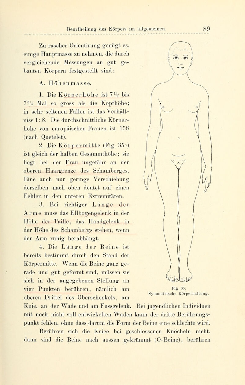 Zu rascher Orientirung genügt es, einige Hauptmasse zu nehmen, die durch vergleichende Messungen an gut ge- bauten Körpern festgestellt sind: A. Höhenmasse. 1. Die Körperhöhe ist 7^^ bis 7^/4 Mal so gross als die Kopf höhe; in sehr seltenen Fällen ist das Verhält- niss 1: 8. Die durchschnittliche Körper- höhe von europäischen Frauen ist 158 (nach Quetelet). 2. Die Körper mitte (Fig. 35^) ist gleich der halben Gesammthöhe; sie liegt bei der Frau ungefähr an der oberen Haargrenze des Schamberges. Eine auch nur geringe Verschiebung derselben nach oben deutet auf einen Fehler in den unteren Extremitäten. 3. Bei richtiger Länge der Arme muss das Ellbogengelenk in der Höhe der Taille, das Handgelenk in der Höhe des Schambergs stehen, wenn der Arm ruhig herabhängt. 4. Die Länge der Beine ist bereits bestimmt durch den Stand der Körpermitte. Wenn die Beine ganz ge- rade und gut geformt sind, müssen sie sich in der angegebenen Stellung an vier Punkten berühren, nämlich am oberen Drittel des Oberschenkels, am Knie, an der Wade und am Fussgelenk. Bei jugendlichen Individuen mit noch nicht voll entwickelten Waden kann der dritte Berührungs- punkt fehlen, ohne dass darum die Form der Beine eine schlechte wird. Berühren sich die Kniee bei geschlossenen Knöcheln nicht, dann sind die Beine nach aussen gekrümmt (0-Beine), berühren Fig. 35. Symmetrisclie Körperlialtunj;