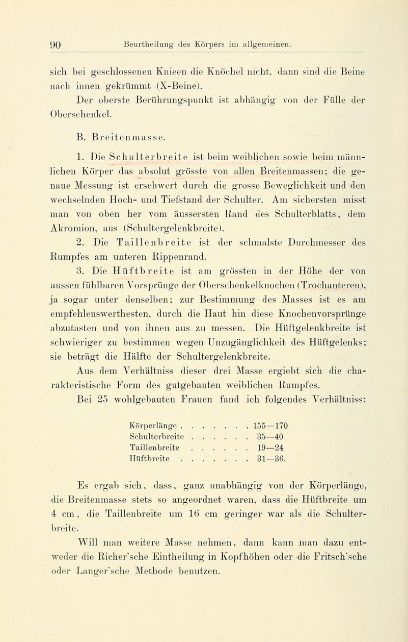sicli bei geschlossenen Knieen die Knöchel nicht, dann sind die Beine nach innen gekrümmt (X-Beine). Der oberste Berührungspunkt ist abhängig von der Fülle der Oberschenkel. B. Breitenmasse. 1. Die Schulterbreite ist beim weiblichen sowie beim männ- lichen Körper das absolut grösste von allen Breitenmassen; die ge- naue Messung ist erschwert durch die grosse Beweglichkeit und den wechselnden Hoch- und Tiefstand der Schulter. Am sichersten misst man von oben her vom äussersten Rand des Schulterblatts, dem Akromion, aus (Schultergelenkbreite). 2. Die Taillenbreite ist der schmälste Durchmesser des Rumpfes am unteren Rippenrand. 3. Die Hüftbreite ist am grössten in der Höhe der von aussen fühlbaren Vorsprünge der Oberschenkelknochen (Trochanteren), ja sogar unter denselben; zur Bestimmung des Masses ist es am emjofehlenswerthesten, durch die Haut hin diese Knochenvorsprünge abzutasten und von ihnen aus zu messen. Die Hüftgelenkbreite ist schwieriger zu bestimmen wegen TJnzugänglichkeit des Hüftgelenks; sie beträgt die Hälfte der Schultergelenkbreite. Aus dem Verhältniss dieser drei Masse ergiebt sich die cha- rakteristische Form des gutgebauten weiblichen Rumpfes. Bei 25 wohlgebauten Frauen fand ich folgendes Verhältniss: Körperlänge 155—170 Schulterb reite 35—40 Taillenbreite 19—24 Hüftbreite 31—36. Es ergab sich, dass, ganz unabhängig von der Körperlänge, die Breitenmasse stets so angeordnet waren, dass die Hüftbreite um 4 cm, die Taillenbreite um 16 cm geringer war als die Schulter- breite. Will man weitere Masse nehmen, dann kann man dazu ent- weder die Richer'sche Eintheilung in Kopfhöhen oder die Fritsch'sche oder Langer'sche Methode benutzen.
