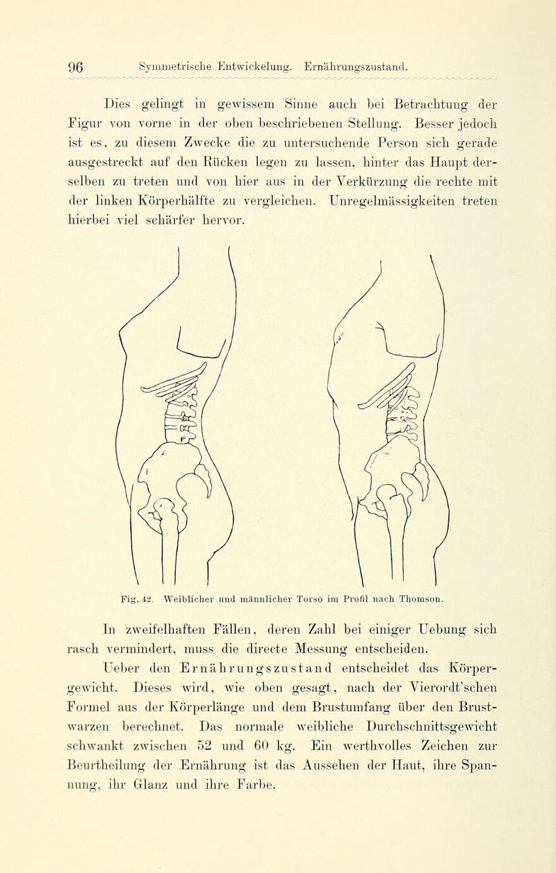 Dies gelingt in gewissem Sinne aucli bei Betraclitung der Figur von vorne in der oben beschriebenen Stellung. Besser jedoch ist es, zu diesem Zwecke die zu untersuchende Person sich gerade ausgestreckt auf den Rücken legen zu lassen, hinter das Haupt der- selben zu treten und von hier aus in der Verkürzung die rechte mit der linken Körperhälfte zu vergleichen. Unregelmässigkeiten treten hierbei viel schärfer hervor. Fig. 42. Weibliclier und männlicher Torso im Profil nach Thomson. In zweifelhaften Fällen, deren Zahl bei einiger Uebung sich rasch vermindert, muss die directe Messung entscheiden. lieber den Ernährungszustand entscheidet das Körper- gewicht. Dieses wird, wie oben gesagt, nach der Vierordt'schen Formel aus der Körperlänge und dem Brustumfang über den Brust- warzen berechnet. Das normale weibliche Durchschnittsgewicht schwankt zwischen 52 und 60 kg. Ein werthvolles Zeichen zur Beurtheilung der Ernährung ist das Aussehen der Haut, ihre Span- nung, ihr Glanz und ihre Farbe.