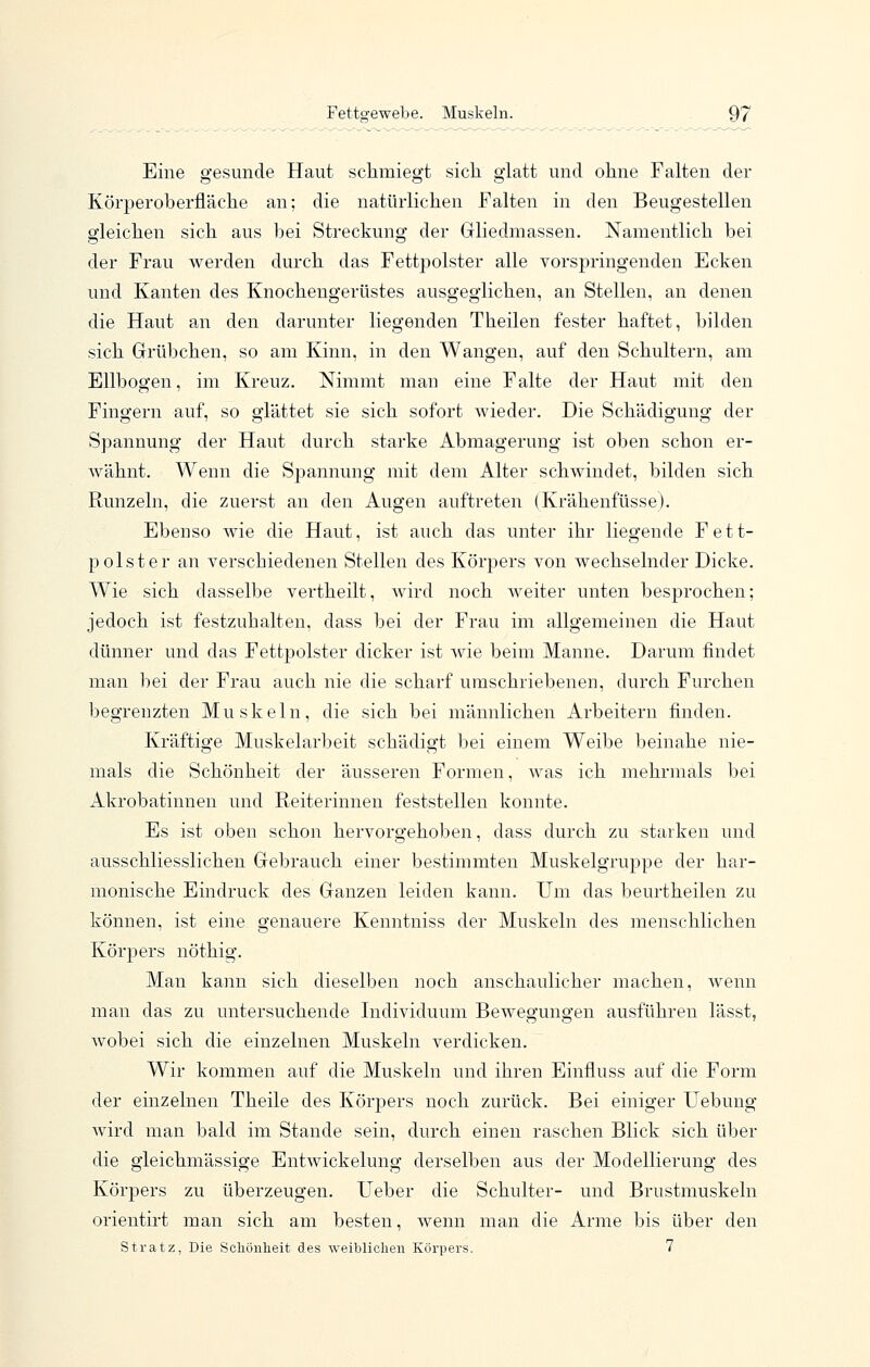 Eine gesunde Haut schmiegt sich glatt und ohne Falten der Körperoberfläche an; die natürlichen Falten in den Beugestellen gleichen sich aus bei Streckung der Grliedmassen. Namentlich bei der Frau werden durch das Fettpolster alle vorspringenden Ecken und Kanten des Knochengerüstes ausgeglichen, an Stellen, an denen die Haut an den darunter liegenden Theilen fester haftet, bilden sich Grübchen, so am Kinn, in den Wangen, auf den Schultern, am Ellbogen, im Kreuz. Nimmt man eine Falte der Haut mit den Fingern auf, so glättet sie sich sofort wieder. Die Schädigung der Spannung der Haut durch starke Abmagerung ist oben schon er- wähnt. Wenn die Spannung mit dem Alter schwindet, bilden sich Runzeln, die zuerst an den Augen auftreten (Krähenfüsse). Ebenso wie die Haut, ist auch das unter ihr liegende Fett- polster an verschiedenen Stellen des Körpers von wechselnder Dicke. Wie sich dasselbe vertheilt, wird noch weiter unten besj)rochen; jedoch ist festzuhalten, dass bei der Frau im allgemeinen die Haut dünner und das Fettpolster dicker ist wie beim Manne. Darum findet man bei der Frau auch nie die scharf umschriebenen, durch Furchen begrenzten Muskeln, die sich bei männlichen Arbeitern finden. Kräftige Muskelarbeit schädigt bei einem Weibe beinahe nie- mals die Schönheit der äusseren Formen, was ich mehrmals bei Akrobatinnen und Reiterinnen feststellen konnte. Es ist oben schon hervorgehoben, dass durch zu starken und ausschliesslichen Gebrauch einer bestimmten Muskelgrujjpe der har- monische Eindruck des Ganzen leiden kann. Um das beurtheilen zu können, ist eine genauere Kenntniss der Muskeln des menschlichen Körpers nöthig. Man kann sich dieselben noch anschaulicher machen, wenn man das zu untersuchende Individuum Bewegungen ausführen lässt, wobei sich die einzelnen Muskeln verdicken. Wir kommen auf die Muskeln und ihren Einfluss auf die Form der einzelnen Theile des Körpers noch zurück. Bei einiger Uebung Avird man bald im Stande sein, durch einen raschen Blick sich über die gieichmässige Entwickelung derselben aus der Modellierung des Körpers zu überzeugen. lieber die Schulter- und Brustmuskeln orientirt man sich am besten, wenn man die Arme bis über den Stratz, Die Schönheit des weiblichen Körpers. 7