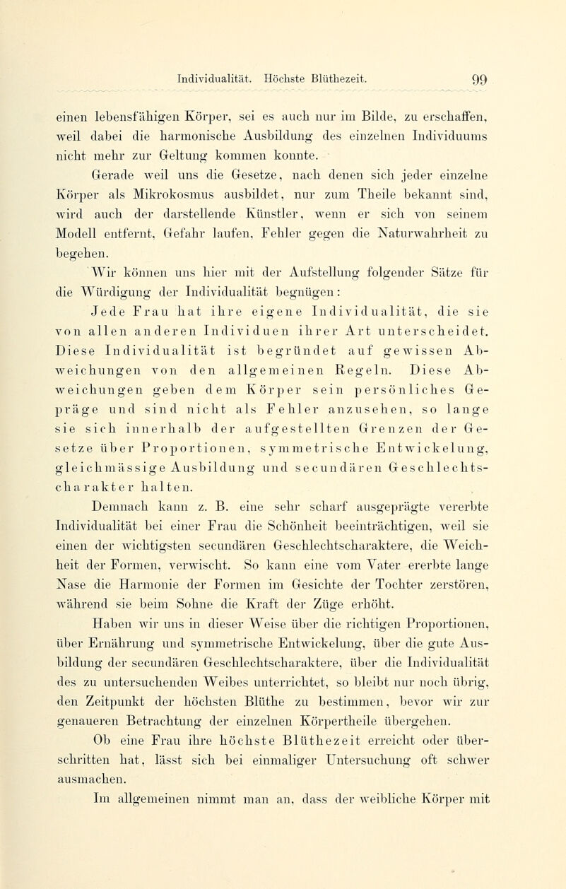 einen lebensfälligen Körper, sei es auch nur im Bilde, zu erschaffen, weil dabei die harmonische Ausbildung des einzelnen Individuums nicht mehr zur Geltung kommen konnte. Gerade weil uns die Gesetze, nach denen sich jeder einzelne Körper als Mikrokosmus ausbildet, nur zum Theile bekannt sind, wird auch der darstellende Künstler, wenn er sich von seinem Modell entfernt, Gefahr laufen, Fehler gegen die Naturwahrheit zu begeben. Wir können uns hier mit der Aufstellung folgender Sätze für die Würdigung der Individualität begnügen: Jede Frau hat ihre eigene Individualität, die sie von allen anderen Individuen ihrer Art unterscheidet. Diese Individualität ist begründet auf gewissen Ab- weichungen von den allgemeinen Regeln. Diese Ab- weichungen geben dem Körper sein persönliches Ge- präge und sind nicht als Fehler anzusehen, so lange sie sich innerhalb der aufgestellten Grenzen der Ge- setze über Proportionen, symmetrische E n t w i c k e 1 u n g, gleichmässige Ausbildung und secundären Geschlechts- charakter halten. Demnach kann z. B. eine sehr scharf ausgeprägte vererbte Individualität bei einer Frau die Schönheit beeinträchtigen, weil sie einen der wichtigsten secundären Geschlechtscharaktere, die Weich- heit der Formen, verwischt. So kann eine vom Vater ererbte lange Nase die Harmonie der Formen im Gesichte der Tochter zerstören, während sie beim Sohne die Kraft der Züge erhöht. Haben wir uns in dieser Weise über die richtigen Proportionen, über Ernährung und symmetrische Entwickelung, über die gute Aus- bildung der secundären Geschlechtscharaktere, über die Individualität des zu untersuchenden Weibes unterrichtet, so bleibt nur noch übrig, den Zeitpunkt der höchsten Blüthe zu bestimmen, bevor wir zur genaueren Betrachtung der einzelnen Körpertheile übergehen. Ob eine Frau ihre höchste Blüthezeit erreicht oder über- schritten hat, lässt sich bei einmaliger Untersuchung oft schwer ausmachen. Im allgemeinen nimmt man an, dass der weibliche Körper mit