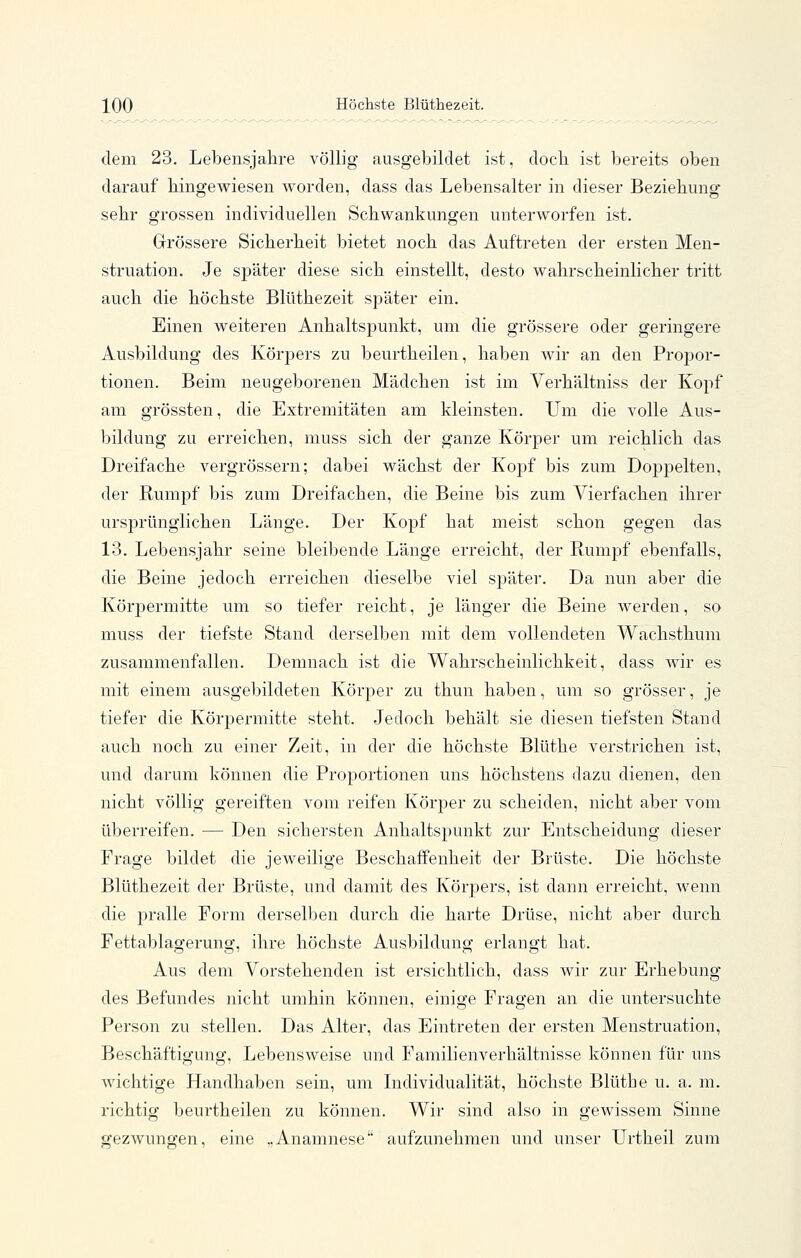 dem 23. Lebensjahre völlig ausgebildet ist, docb ist bereits oben darauf hingewiesen worden, dass das Lebensalter in dieser Beziehung sehr grossen individuellen Schwankungen unterworfen ist. Grössere Sicherheit bietet noch das Auftreten der ersten Men- struation. Je später diese sich einstellt, desto wahrscheinlicher tritt auch die höchste Blüthezeit später ein. Einen weiteren Anhaltspunkt, um die grössere oder geringere Ausbildung des Körpers zu beurtheilen, haben wir an den Propor- tionen. Beim neugeborenen Mädchen ist im Verhältniss der Kopf am grössten, die Extremitäten am kleinsten. Um die volle Aus- bildung zu erreichen, muss sich der ganze Körper um reichlich das Dreifache vergrössern; dabei wächst der KojDf bis zum Doppelten, der Rumpf bis zum Dreifachen, die Beine bis zum Vierfachen ihrer ursprünglichen Länge. Der Kopf hat meist schon gegen das 13. Lebensjahr seine bleibende Länge erreicht, der Rumpf ebenfalls, die Beine jedoch erreichen dieselbe viel später. Da nun aber die Körpermitte um so tiefer reicht, je länger die Beine werden, so muss der tiefste Stand derselben mit dem vollendeten Wachsthum zusammenfallen. Demnach ist die Wahrscheinlichkeit, dass wir es mit einem ausgebildeten Körper zu thun haben, um so grösser, je tiefer die Körpermitte steht. Jedoch behält sie diesen tiefsten Stand auch noch zu einer Zeit, in der die höchste Blüthe verstrichen ist, und darum können die Proportionen uns höchstens dazu dienen, den nicht völlig gereiften vom reifen Körper zu scheiden, nicht aber vom überreifen. — Den sichersten Anhaltspunkt zur Entscheidung dieser Frage bildet die jeweilige Beschaffenheit der Brüste. Die höchste Blüthezeit der Brüste, und damit des Körpers, ist dann erreicht, wenn die pralle Form derselben durch die harte Drüse, nicht aber durch Fettablagerung, ihre höchste Ausbildung erlangt hat. Aus dem Vorstehenden ist ersichtlich, dass wir zur Erhebung des Befundes nicht umhin können, einige Fragen an die untersuchte Person zu stellen. Das Alter, das Eintreten der ersten Menstruation, Beschäftigung, Lebensweise und Familienverhältnisse können für uns wichtige Handhaben sein, um Lidividualität, höchste Blüthe u. a. m. richtig beurtheilen zu können. Wir sind also in gewissem Sinne gezwungen, eine „Anamnese aufzunehmen und unser Urtheil zum