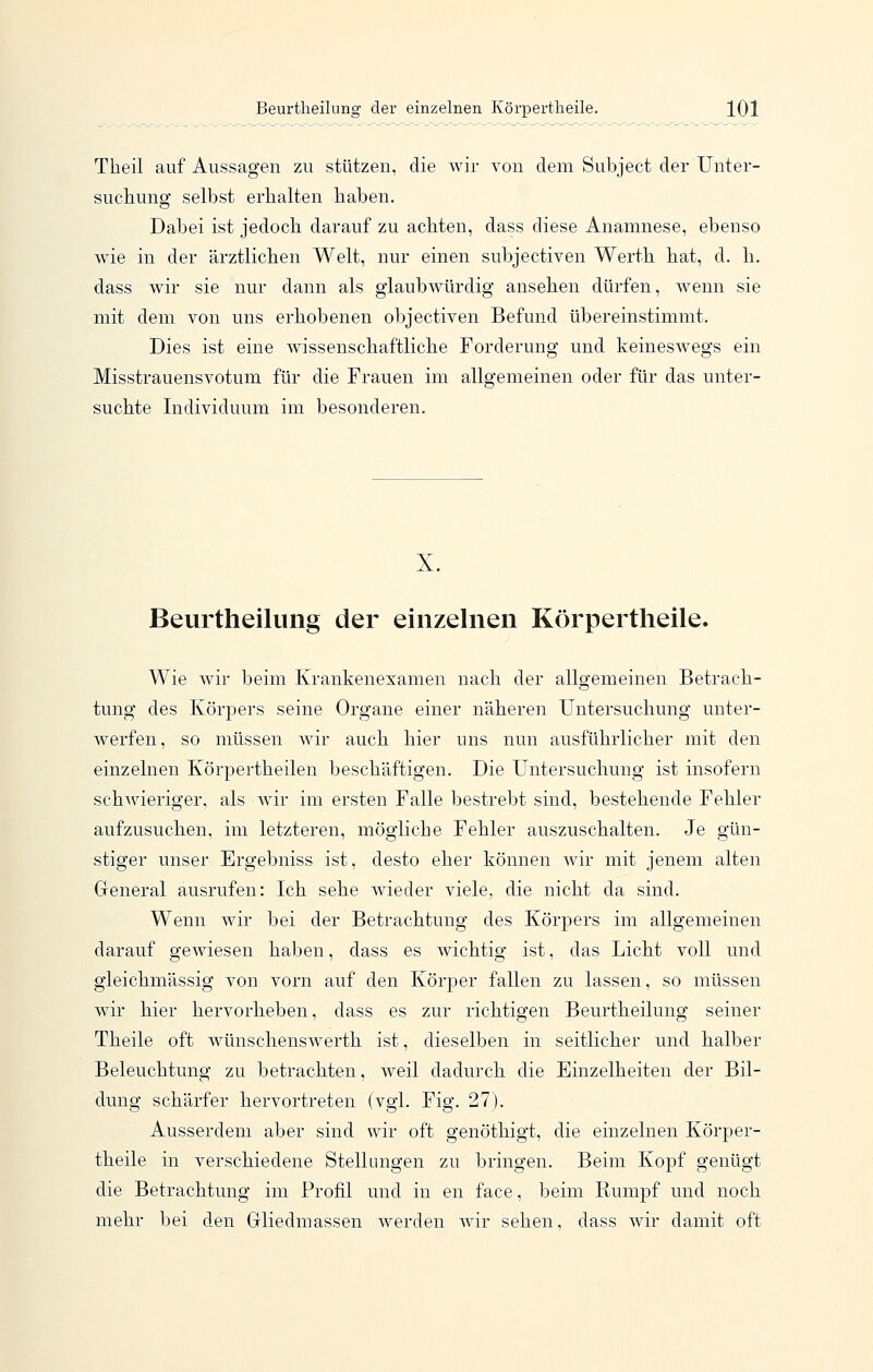 Theil auf Aussagen zu stützen, die wir von dem Subject der Unter- suchung selbst erhalten haben. Dabei ist jedoch darauf zu achten, dass diese Anamnese, ebenso wie in der ärztlichen Welt, nur einen subjectiven Werth hat, d. h. dass wir sie nur dann als glaubwürdig ansehen dürfen, wenn sie mit dem von uns erhobenen objectiven Befund übereinstimmt. Dies ist eine wissenschaftliche Forderung und keinesw^egs ein Misstrauensvotum für die Frauen im allgemeinen oder für das unter- suchte Individuum im besonderen. X. Beurtheilung der einzelnen Körpertheile. Wie wir beim Krankenexamen nach der allgemeinen Betrach- tung des Körjoers seine Organe einer näheren Untersuchung unter- werfen, so müssen wir auch hier uns nun ausführlicher mit den einzelnen Körpertheilen beschäftigen. Die Untersuchung ist insofern schwieriger, als wir im ersten Falle bestrebt sind, bestehende Fehler aufzusuchen, im letzteren, mögliche Fehler auszuschalten. Je gün- stiger unser Ergebniss ist, desto eher können wir mit jenem alten General ausrufen: Ich sehe wieder viele, die nicht da sind. Wenn wir bei der Betrachtung des Körpers im allgemeinen darauf gewiesen haben, dass es wichtig ist, das Licht voll und gleichmässig von vorn auf den Körper fallen zu lassen, so müssen wir hier hervorheben, dass es zur richtigen Beurtheilung seiner Theile oft wünschenswerth ist, dieselben in seitlicher und halber Beleuchtung zu betrachten, weil dadurch die Einzelheiten der Bil- dung schärfer hervortreten (vgl. Fig. 27). Ausserdem aber sind wir oft genöthigt, die einzelnen Körper- theile in verschiedene Stellungen zu bringen. Beim Kopf genügt die Betrachtung im Profil und in en face, beim Rumpf und noch mehr bei den Gliedmassen werden wir sehen, dass wir damit oft