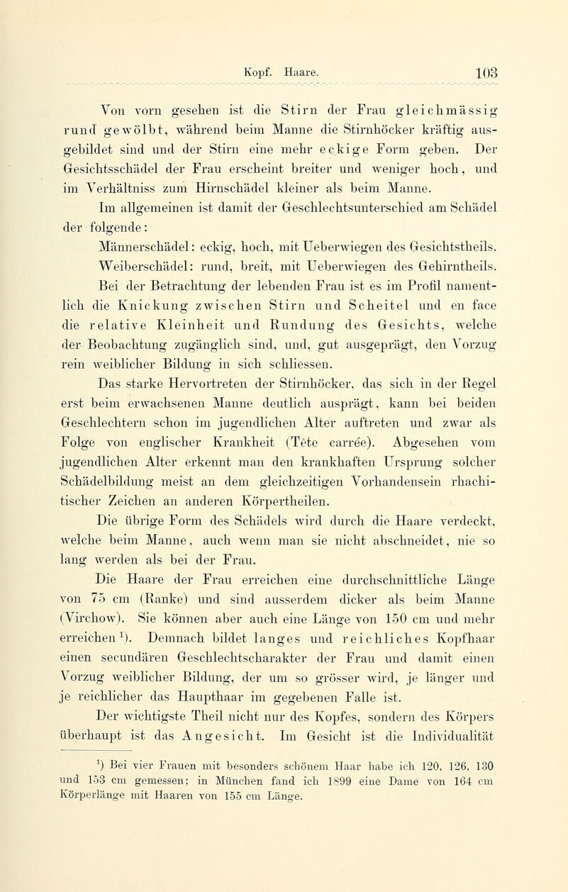 Von vorn gesehen ist die Stirn der Frau gleichmässig rund gewölbt, während beim Manne die Stirnböcker kräftig aus- gebildet sind und der Stirn eine mehr eckige Form geben. Der Gesiclitsscbädel der Frau erscheint breiter und Aveniger hoch, und im Verhältniss zum Hirnschädel kleiner als beim Manne. Im allgemeinen ist damit der Geschlechtsunterschied am Schädel der folgende: Männerschädel: eckig, hoch, mit Ueberwiegen des Gesichtstheils. Weiberschädel: rund, breit, mit Ueberwiegen des Gehirntheils. Bei der Betrachtung der lebenden Frau ist es im Profil nament- lich die Knickung zwischen Stirn und Scheitel und en face die relative Kleinheit und Rundung des Gesichts, welche der Beobachtung zugänglich sind, und, gut ausgeprägt, den Vorzug rein weiblicher Bildung in sich schliessen. Das starke Hervortreten der Stirnhöcker, das sich in der Regel erst beim erwachsenen Manne deutlich ausprägt, kann bei beiden Geschlechtern schon im jugendlichen Alter auftreten und zwar als Folge von englischer Krankheit (Tete carree). Abgesehen vom jugendlichen Alter erkennt man den krankhaften Ursprung solcher Schädelbildung meist an dem gleichzeitigen Vorhandensein rhachi- tischer Zeichen an anderen Körpertheilen. Die übrige Form des Schädels wird durch die Haare verdeckt, welche beim Manne, auch wenn man sie nicht abschneidet, nie so lang werden als bei der Frau. Die Haare der Frau erreichen eine durchschnittliche Länge von 75 cm (Ranke) und sind ausserdem dicker als beim Manne (Virchow). Sie können aber auch eine Länge von 150 cm und mehr erreichen^). Demnach bildet langes und reichliches Kopfhaar einen secundären Geschlechtscharakter der Frau und damit einen Vorzug weiblicher Bildung, der um so grösser wird, je länger und je reichlicher das Haupthaar im gegebenen Falle ist. Der wichtigste Theil nicht nur des Kopfes, sondern des Körpers überhaupt ist das Angesicht. Ln Gesicht ist die Individualität ^) Bei vier Frauen mit besonders schönem Haar habe ich 120, 126, 130 und 153 cm gemessen; in München fand ich 1899 eine Dame von 164 cm Körperlänge mit Haaren von 155 cm Länge.