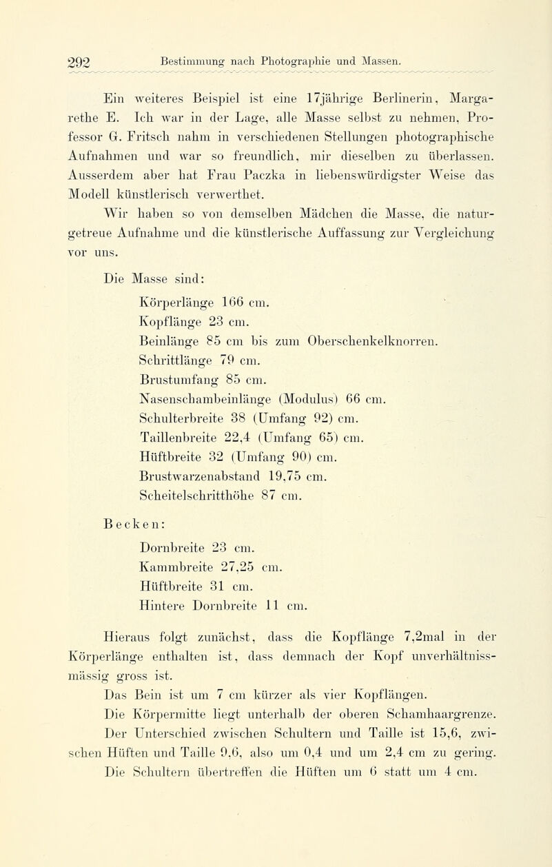 Ein weiteres Beispiel ist eine 17jälirige Berlinerin, Marga- retlie E. Ich. war in der Lage, alle Masse selbst zu nehmen, Pro- fessor G. Fritscli nahm in verschiedenen Stellungen photographische Aufnahmen und war so freundlich, mir dieselben zu überlassen. Ausserdem aber hat Frau Paczka in liebenswürdigster Weise das Modell künstlerisch verwerthet. Wir haben so von demselben Mädchen die Masse, die natur- getreue Aufnahme und die künstlerische Auffassung zur Vergleichung vor uns. Die Masse sind: Körperlänge 166 cm. Kopflänge 23 cm. Beinlänge 85 cm bis zum Oberschenkelknorren. Schrittlänge 79 cm. Brustumfang 85 cm. Nasenschambeinlänge (Modulus) 66 cm. Schulterbreite 38 (Umfang 92) cm. Taillenbreite 22,4 (Umfang 65) cm. Hüftbreite 32 (Umfang 90) cm. Brustwarzenabstand 19,75 cm. Scheitelschritthöhe 87 cm. Becken: Dornbreite 23 cm. Kammbreite 27,25 cm. Hüftbreite 31 cm. Hintere Dornbreite 11 cm. Hieraus folgt zunächst, dass die Kopflänge 7,2mal in der Körperlänge enthalten ist, dass demnach der Kopf unverhältniss- mässig gross ist. Das Bein ist um 7 cm kürzer als vier Kopflängen. Die KörjDermitte liegt unterhalb der oberen Schamhaargrenze. Der Unterschied zwischen Schultern und Taille ist 15,6, zwi- schen Hüften und Taille 9,6, also um 0,4 und um 2,4 cm zu gering. Die Schultern übertreffen die Hüften um 6 statt um 4 cm.